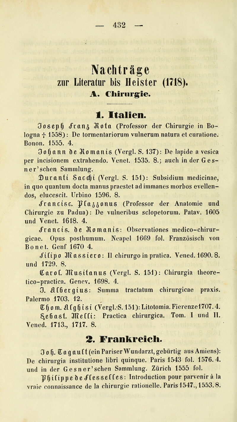 Nachträge zur Literatur bis Heister (1718). A. Chirurgie. 1. Italien. Oosep^ tfranj 31ofo (Professor der Chirurgie in Bo- logna t 1558): De tormentariorum vulnerum natura et curatione. Bonon. 1555. 4, Oo^ann be 3lomanis (Vergl. S, 137): De lapide a vesica per incisionem extrahendo. Venet. 1535. 8.; auch inder Ges- ner'schen Sammlung. Duranft SaccOi (Vergl. S. 151): Subsidium medicinae, in quo quantum docta manuspraestet adimmanes morbos evellen- dos, elucescit. Urbino 1596. 8. J^ranctsc. ]Jfa55onus (Professor der Anatomie und Chirurgie zu Padua): De vulneribus sclopetorura. Patav. 1605 und Venet. 1618. 4. d^rancts. be Dlomanis: Observationes medico-chirur- gicae. Opus posthumum. Neapel 1669 fol. Französisch von Bonet. Genf 1670 4. tfiftpo JTiassiero: II chirurgoinpratica. Vened. 1690.8. und 1729. 8. Carof. STTusifanus (Vergl. S. 151): Chirurgia theore- tico-practica. Genev. 1698. 4. 0. Äföcrgius: Summa tractatum chirurgicae praxis. Palermo 1703. 12. e:Oom. afgOisi (Vergl.iS. 151):Litotomia.Fierenzel707.4. S.c6asf. 3Tleffi: Practica chirurgica. Tom. I und II. Vened. 1713., 1717. 8. !3. Frankreich. 3o^. S^agttuff (ein Pariser Wundarzt, gebürtig aus Amiens): De chirurgia institutione libri quinque. Paris 1543 fol. 1576.4. und in der Gesner'schen Sammlung. Zürich 1555 fol. ^^iCippc bcd^fesseffcs: Introduction pour parvenir ä la vraie connaissance de la Chirurgie rationelle. Paris 1547., 1553.8.
