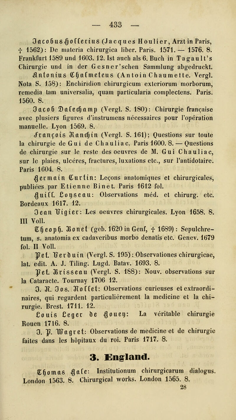 DttCo6us.^offcriUS (Jacques Höulier, Arzt in Paris, f 1562): De materia chirurgica über. Paris. 1571.— 1576. 8. Frankfurt 1589 und 1603.12. Ist auch als 6. Buch in Tagault's Chirurgie und in der Gesner'schen Sammlung abgedruckt. Antonius (C^afmeteus (Antoin Chaumette. Vergl. Nota S. 158): Enchiridion chirurgicum exteriorum morborum, remedia tam universalia, quam particularia complectens. Paris. 1560. 8. Oacoö BafecOamp (Vergl. S. 180): Chirurgie francaise avec plusiers figures d'instrumens necessaires pour l'operation manuelle. Lyon 1569. 8. d^ran5;ois Sluni^in (Vergl. S. 161); Questions sur toute la Chirurgie deGui de Chauliac. Paris 1600. 8. — Questions de Chirurgie sur le reste des oeuvres de M. G u i Chauliac, sur le plaies, ulceres, fractures, luxations etc., sur l'antidotaire. Paris 1604. 8. (gcrmain Curfin: Legons anatomiques et chirurgicales, publiees par Etienne Binet. Paris 1612 fol. ^uiff. Coi)Scau: Observations med. et chirurg. etc. Bordeaux 1617. 12. Oean Uigier: Les oeuvres chirurgicales. Lyon 1658. 8. III Voll. e;OeopO. ^oncf (geb. 1620in Genf, f 1689): Sepulchre- tum, s. anatomia ex cadaveribus morbo denatis etc. Genev. 1679 fol. II Voll. JTef. Uerbuin (Vergl. S. 195): Observationes chirurgicae, lat. edit. A. J. Tiling. Lugd. Batav. 1693. 8. ^et Jßrisscau (Vergl. S. 188): Nouv. observations sur la Cataracte. Tournay 1706 12. 0. 3t. Oos. 3Ioffef: Observations curieuses et extraordi- naires, qui regardent particulierement la medicine et la Chi- rurgie. Brest. 1711. 12, Couis Ceger be ^oueg: La veritable Chirurgie Ronen 1716. 8. 3. y. DJagrcf: Observations de medicine et de Chirurgie faites dans les höpitaux du roi. Paris 1717. 8. 3. Kiigland. S;Bornas ^afc: Institutionum chirurgicarum dialogus. London 1563. 8. Chirurgical works. London 1565. 8. 28