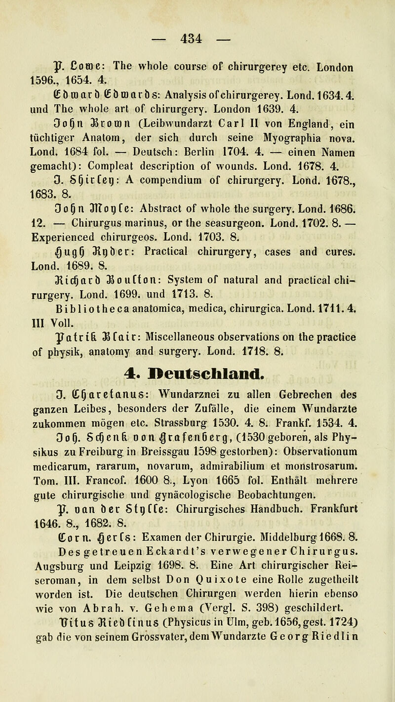 y. Cotoe: The whole course of chirurgerey etc. London 1596., 1654. 4. £ba)arb£btüarös: Analysis of chirurgerey. Lond. 1634.4. und The whole art of chirurgery. London 1639. 4. Oo^n DSromn (Leibwundarzt Carl II von England, ein tüchtiger Anatom, der sich durch seine Myographia nova. Lond. 1684 fol. — Deutsch: Berlin 1704. 4. — einen Namen gemacht): Compleat description of wounds. Lond. 1678. 4. 0. S^irfci): A compendium of chirurgery. Lond. 1678., 1683. 8. Oo^n 31Iogfc: Abstract of whole the surgery. Lond. 1686^ 12. — Chirurgus marinus, or the seasurgeon. Lond. 1702. 8. — Experienced chirurgeos. Lond. 1703. 8. iQugp Jlqöer: Practical chirurgery, cases and eures. Lond. 1689. 8. Slic^arb ^oufton: System of natural and practical chi- rurgery. Lond. 1699. und 1713. 8. Bibliotheca anatomica, medica, chirurgica. Lond. 1711.4. III Voll. yafrt6 Jßfair: Miscellaneous observations on the practice of physik, anatomy and surgery. Lond. 1718. 8. 4. I>eutgchland. D. CC^aretanus: Wundarznei zu allen Gebrechen des ganzen Leibes, besonders der Zufälle, die einem Wundarzte zukommen mögen etc. Strassburg 1530. 4. 8. Frankf. 1534. 4. Oo^. ScOcn& DOM «Qrafenöcrg, (1530geboren, als Phy- sikus zu Freiburg in Breissgau 1598 gestorben): Observationum medicarum, rararum, novarum, admirabilium et monstrosarum. Tom. III. Francof. 1600 8., Lyon 1665 fol. Enthält mehrere gute chirurgische und gynäcologisclie Beobachtungen. P^. oan ber StgCfe: Chirurgisches Handbuch. Frankfurt 1646. 8., 1682. 8. ß^orn. «gerfs: Examen der Chirurgie. Middelburgl668. 8. Des getreuen Eckardt's verwegener Chirurgus. Augsburg und Leipzig 1698. 8. Eine Art chirurgischer Rei- seroman, in dem selbst Don Ouixote eine Rolle zugetheilt worden ist. Die deutschen Chirurgen werden hierin ebenso wie von Abrah. v. Gehema (Vergl. S. 398) geschildert. TTitus Jliebfinus (Physicusin Ulm, geb. 1656,gest. 1724) gab die von seinem Grossvater, dem Wundarzte GeorgRiedlin