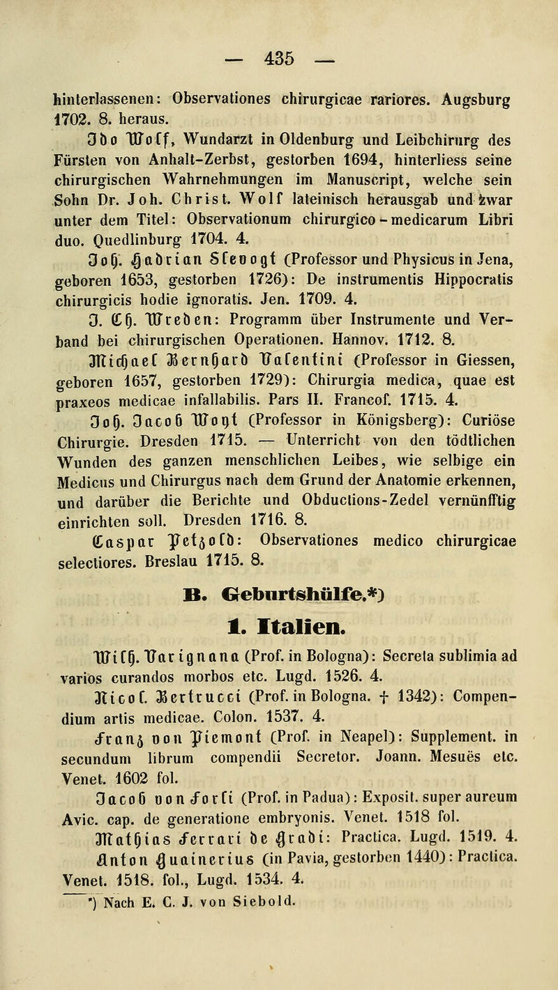 hinterlasseneii: Observationes chirurgicae rariores. Augsburg 1702. 8. heraus. dtio TUoCf, Wundarzt in Oldenburg und Leibchirurg des Fürsten von Anhalt-Zerbst, gestorben 1694, hinterliess seine chirurgischen Wahrnehmungen im Manuscript, welche sein Sohn Dr. Joh. Christ. Wolf lateinisch herausgab und fewar unter dem Titel: Observationum chirurgico-medicarum Libri duo. Quedlinburg 1704. 4. do^. <§abrittn Sfeoogf (Professor und Physicus in Jena, geboren 1653, gestorben 1726): De instrumentis Hippocratis chirurgicis hodie ignoratis. Jen. 1709. 4. 3. (C^. Wreben: Programm über Instrumente und Ver- band bei chirurgischen Operationen. Hannov. 1712. 8. 3TticOaef ^ßern^arö TJafenfint (Professor in Giessen, geboren 1657, gestorben 1729): Chirurgia medica, quae est praxeos medicae infallabilis. Pars II. Francof. 1715. 4. Oo^. 3aco6 TlJoijt (Professor in Königsberg): Curiöse Chirurgie. Dresden 1715. — Unterricht von den tödtlichen Wunden des ganzen menschlichen Leibes, wie selbige ein Medicus und Chirurgus nach dem Grund der Anatomie erkennen, und darüber die Berichte und Obduclions-Zedel vernünfTtig einrichten soll. Dresden 1716. 8. (Caspar ^efsofb: Observationes medico chirurgicae selectiores. Breslau 1715. 8. B. Grebnrtshülfe.«) 1. Italien. TUifO-TJft'^iQ'^O'^ft (Prof. in Bologna): Secrela sublimia ad variös curandos morbos etc. Lugd. 1526. 4. Jticof. ^ertrucci (Prof. in Bologna, f 1342): Compen- dium artis medicae. Colon. 1537. 4. /ran5 oon JTiemonf (Prof. in Neapel): Supplement, in secundum librum compendii Secretor. Joann. Mesues etc. Venet. 1602 fol. 3aco6 oond^orCi (Prof. in Padua): Exposit. super aureum Avic. cap. de generatione embryonis. Venet. 1518 fol. aiTafOias J'erraii tiß .^rttbt: Practica. Lugd. 1519. 4. anfon ^uaincrius (in Pavia, gestorben 1440): Practica. Venet. 1518. fol., Lugd. 1534. 4  •) Nach E. C. J. von Siebold.