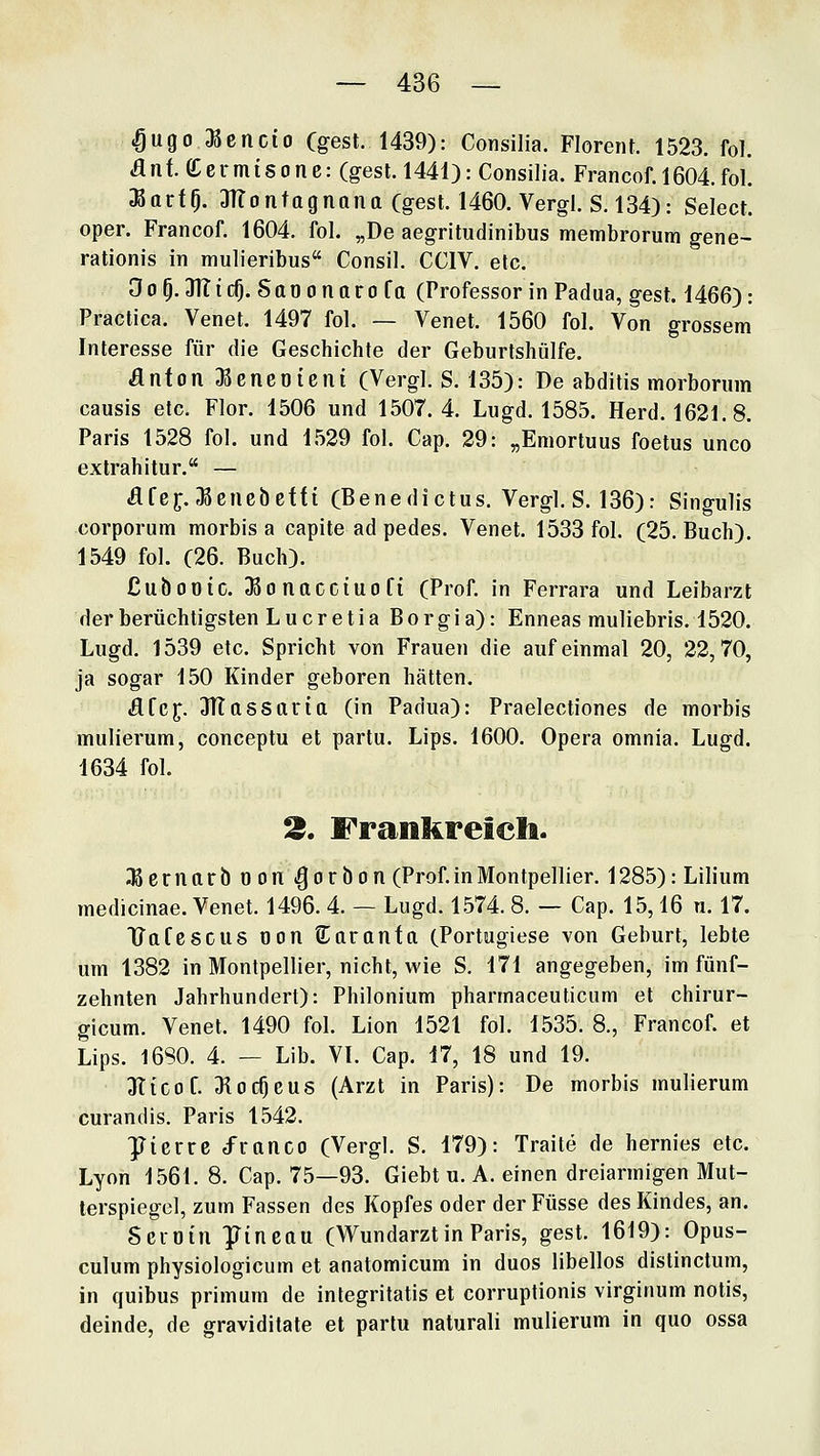 «Öugo l^encio Cgest. 1439): Consilia. Florent. 1523. fol. flnf. Ceimisone: (gest. 1441): Consilia. Francof. 1604.fol. ;BarfO. 3Tfo n tag nana Cgest. 1460. Vergl. S, 134): Select. oper. Francof. 1604. fol. „De aegritudinibus membrorum gene- rationis in mulieribus Consil. CCIV. etc. 0 0 p. 311 i cO. Sa0 0 n a r 0 f a (Professor in Padua, gest. 1466): Practica. Venet. 1497 fol. — Venet. 1560 fol. Von grossem Interesse für die Geschichte der Geburtshülfe. anfon aScneoieni (Vergl. S. 135): De abditis morborum causis etc. Flor. 1506 und 1507.4. Lugd. 1585. Herd. 1621.8. Paris 1528 fol. und 1529 fol. Cap. 29: „Emortuus foetus unco extrahitur. — Äfef. ^cncbcfft (Benedictus. Vergl. S. 136): Singulis corporum morbis a capite ad pedes. Venet. 1533 fol. (25. Buch). 1549 fol. (26. Buch). ßubooic. Jßonacciuofi (Prof. in Ferrara und Leibarzt derberüchtigsten Lucretia Borgia): Enneas muliebris. 1520. Lugd. 1539 etc. Spricht von Frauen die auf einmal 20, 22,70, ja sogar 150 Kinder geboren hätten. dfcf. 3TtasSttria (in Padua): Praelectiones de morbis mulierum, conceptu et partu. Lips. 1600. Opera omnia. Lugd. 1634 fol. 3. Frankreich. iKerrittrb oon .^orbon (Prof. in Montpellier. 1285): Lilium medicinae. Venet. 1496. 4. — Lugd. 1574. 8. — Cap. 15,16 n. 17. TTafcscus oon S^aronfa (Portugiese von Geburt, lebte um 1382 in Montpellier, nicht, wie S. 171 angegeben, im fünf- zehnten Jahrhundert): Philonium pharmaceuticum et chirur- gicum. Venet. 1490 fol. Lion 1521 fol. 1535. 8., Francof. et Lips. 16S0. 4. — Lib. VI. Cap. 17, 18 und 19. 311CO f. 3locf)eu8 (Arzt in Paris): De morbis mulierum curandis. Paris 1542. ]Jicrre d'ranco (Vergl. S. 179): Traite de hernies etc. Lyon 1561. 8. Cap. 75—93. Giebt u. A. einen dreiarmigen Mut- terspiegel, zum Fassen des Kopfes oder derFüsse des Kindes, an. Scioin ]Jincau (Wundarztin Paris, gest. 1619): Opus- culum physiologicum et anatomicum in duos libellos distinctum, in quibus primum de integritatis et corruptionis virginum notis, deinde, de graviditate et partu naturali mulierum in quo ossa