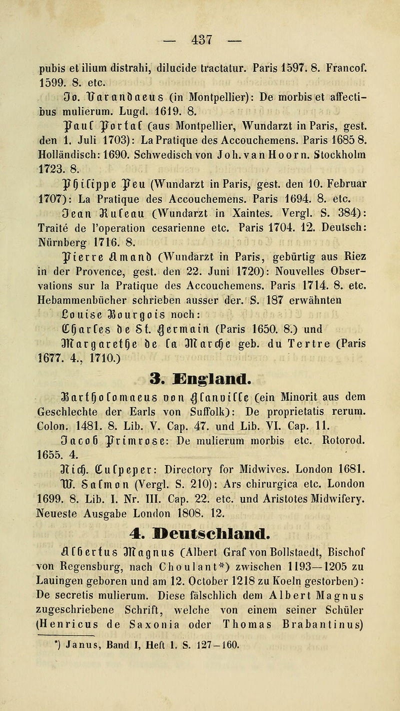 pubis et ilium distrahi, dilucide Iractalur. Paris 1597. 8. Francof. 1599. 8. etc. Oo. Uaranöacus (in Montpellier): De mörbiset affecti- bus mulierum. Lugd. 1619. 8. ^ttuf Porfaf (aus Montpellier, Wundarzt in Paris, gest. den 1. Juli 1703): LaPratique des Accouchemens. Paris 1685 8. Holländisch: 1690. Schwedisch von Joh.van Hoorn. Stockholm 1723. 8. y^ifippc JTeu (Wundarzt in Paris, gest. den 10. Februar 1707): La Pratique des Accouchemens. Paris 1694. 8. etc. Oean 3iufeau (Wundarzt in Xaintes. Vergl. S. 384): Traite de l'operation cesarienne etc. Paris 1704. 12. Deutsch: Nürnberg 1716. 8. yierre flmanb (Wundarzt in Paris, gebürtig aus Riez in der Provence, gest. den 22. Juni 1720): Nouvelles Obser- vations sur la Pratique des Accouchemens. Paris 1714. 8. etc. Hebammenbücher schrieben ausser der. S. 187 erwähnten Couisc Jßourgois noch: (C^arfcs öe St ^crmain (Paris 1650. 8.) und JlTargarefOe öe fa 3Karc^e geb. du Tertre (Paris 1677. 4., 1710.) 3. England. JBttrf^ofomaeus oon ^fanoiffe (ein Minorit aus dem Geschlechte der Earls von SufFolk): De proprietatis rerum. Colon. 1481. 8. Lib. V. Cap. 47. und Lib. VI. Cap. 11. Oacoß JTrimrose: De mulierum morbis etc. Rotorod. 1655. 4. DTic^. Ö^ufpcper: Directory for Midwives. London 1681. tu. Safmon (Vergl. S. 210): Ars chirurgica etc. London 1699. 8. Lib. I. Nr. HI, Cap. 22. etc. und Aristotes Midwifery. Neueste Ausgabe London 1808. 12. 4. Deiit^cliland. df6crfus Jltognus (Albert Graf von Bollstaedt, Bischof von Regensburg, nach Choulanf*) zwischen 1193—1205 zu Lauingen geboren und am 12. October 1218 zu Koeln gestorben): De secretis mulierum. Diese fälschlich dem Albert Magnus zugeschriebene Schrift, welche von einem seiner Schüler (Henricus de Saxonia oder Thomas Brabantinus) •) Janus, Band I, Heft 1. S. 127-160.