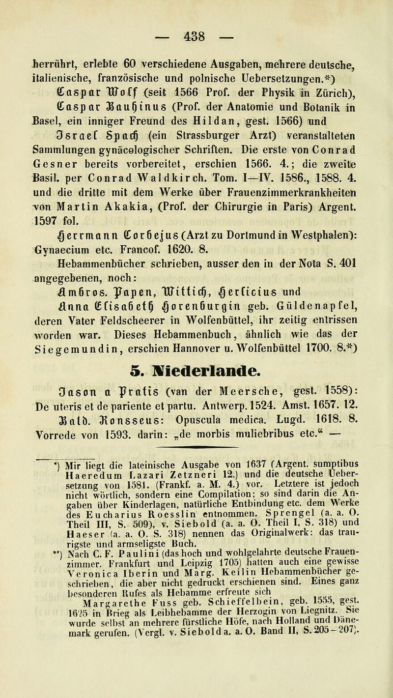 herrührt, erlebte 60 verschiedene Ausgaben, mehrere deutsche, italienische, französische und polnische Uebersetzungen.*) ß^aspar TUoff (seit 1566 Prof. der Physik in Zürich), Caspar ^au^inus (Prof. der Anatomie und Botanik in Basel, ein inniger Freund des Hildan, gest. 1566) und Osraef 8pac§ (ein Strassburger Arzt) veranstalteten Sammlungen gynäcologischer Schriften. Die erste von Conrad Gesner bereits vorbereitet, erschien 1566. 4.; die zweite Basil. per Conrad Waldkireh. Tom. I—IV. 1586., 1588. 4. und die dritte mit dem Werke über Frauenzimmerkrankheiten ■von Martin Akakia, (Prof. der Chirurgie in Paris) Argent. 1597 fol. (Qerrmonn £or6e|us (Arzt zu Dortmund in Westphalen): Gynaecium etc. Francof. 1620. 8. Hebammenbücher schrieben, ausser den in der Nota S. 401 angegebenen, noch: Ämöros. ^apcn, Witfic^, .gcrficius und änna KfisaöefO »gorenSurgin geb. Güldenapfel, deren Vater Feldscheerer in Wolfenbüttel, ihr zeitig entrissen worden war. Dieses Hebammenbuch, ähnlich wie das der Siegemundin, erschien Hannover u. Wolfenbüttel 1700. 8.*) 5. IViederlande. Oason a Prafis (van der Meersche, gest. 1558): De uteris et depariente etpartu. Antwerp. 1524. Amst. 1657. 12. Jßalb. Jlonsscus: Opuscula medica. Lugd. 1618. 8. Vorrede von 1593. darin: „de morbis muliebribus etc. — *) Mir liegt die lateinische Ausgabe von 1637 (Argent. sumptibus Haeredum Lazari Zetzneri 12.) und die deutsche Ueber- setzung von 1581. (Frankf. a. M. 4.) vor. Letztere ist jedoch nicht wörtlich, sondern eine Compilation; so sind darin die An- gaben über Kinderlagen, natürliche Entbindung etc. dem Werke des Eucharius Roesslin entnommen. Sprengel (a. a. O. Theil III, S. 509), v. Siebold (a. a. O. Theil I, S. 318) und Ha es er (a. a. O. S. 318) nennen das Originalwerk: das trau- rigste und armseligste Buch. **) Nach C. F. Paulini (das hoch und wohlgelahrte deutsche Frauen- zimmer. Frankfurt und Leipzig 1705) hatten auch eme gewisse Veronica Iberin und Marg. Keilin Hebammenbücher ge- schrieben, die aber nicht gedruckt erschienen sind. Emes ganz besonderen Hufes als Hebamme erfreute sich Margarethe Fuss geb. Schieffeibein, geb. 1555, gest. iry^5 in Brieg als Leibhebamme der Herzogm von Liegnitz. Sie wurde selbst an mehrere fürstliche Höfe, nach Holland und Dane- mark gerufen. (Vergl. v. Siebolda. a.O. Band H, S.205-207,.