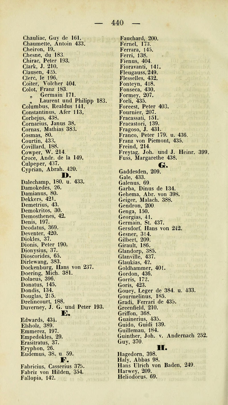 Chauliac, Guy de 161, Chaumette, Antoin 433. Cheiron, 19. Chesne, du 183. Chirac, Peter 193. Ciark, J. 210. Clausen, 425. Clerc, le 196. Coiter, Volcher 404. Colot, Franz 183. „ Germain 171. „ Laurent und Philipp 183. Columbus, Realdus 141. Constantinus, Afer 113, Corbejus, 438. Cornarius, Janus 38. Cornax, Mathias 383. Cosmas, 80. Courtin, 433. Covillard, 188. Cowper, W. 214. Croce, Andr. de la 149. Culpeper, 437. Cyprian, Abrah. 420. D. Dalechamp, 180. u. 433. Damokedes, 26. Damianus, 80. Dekkers, 421. Demetrius, 43. Demokritos, 30. Demosthenes, 42, Denis, 197. Deodatus, 369. Deventer, 420. Diokles, 37. Dionis, Peter 190. Dionysius, 37. Dioscorides, 65. Dirlewang, 383. üockenburg, Hans von 237, Doering, Mich. 381. Dolaeus, 396. Donatus, 145. Dondis, 134. Douglas, 215. Drelincourt, 188. Duverney, J. G. und Peter 193. E. Edwards, 434. Eisholz, 389. Emmerez, 197. Empedokles, 29. Erasitratus, 37. Eryphon, 26. Eudemus, 38. u 59. F. Fabricius, Casserius 375. Fabriz von Hilden, 354. Fallopia, 142. Fauehard, 200. Fernel, 173. Ferrara, 145. Ferri, 138. Fienus, 404. Fioravanti, 141. Fleugauss, 249. Flesselles, 432. Fonteyn, 418. Fonseca, 430. Formey, 207. Forli, 435. Foreest, Peter 403. Fournier, 207. Fracassali, 151. Fracastori, 139. Fragoso, J. 431. Franco, Peter 179. u. 436. Franz von Piemont, 435. Freind, 214. F>eytag, Joh. und J. Heinr. 399, Fuss, Margarethe 438. Gaddesden, 209. Gale, 433. Galenus, 69. Carba, Dinus de 134. Geheraa, Abr. von 398, Geiger, Malach. 388. Gendron, 200. Genga, 150. Georgias, 41. Germain, St. 437. Gersdorf, Hans von 242. Gesner, 314. Gilbert, 209. Girault, 186. Glandorp, 385. Glanville, 437. Glaukias, 42. Goldhammer, 401. Gordon, 436. Gorris, 172. Goris, 423. Gouey, Leger de 384. u, 433. Gourmelinus, 185. Gradi, Ferrari de 435. Greenfield, 210. Griffon, 368. Guainerius, 435. Guido, Guidi 139. Guillemau, 184. Guinther, Joh. v. Andernach 252, Guy, 370. II. Hagedorn, 398. Haly, Abbas 98. Hans Ulrich von Baden, 249. Harwey, 209. Heliodoru-s. 69.