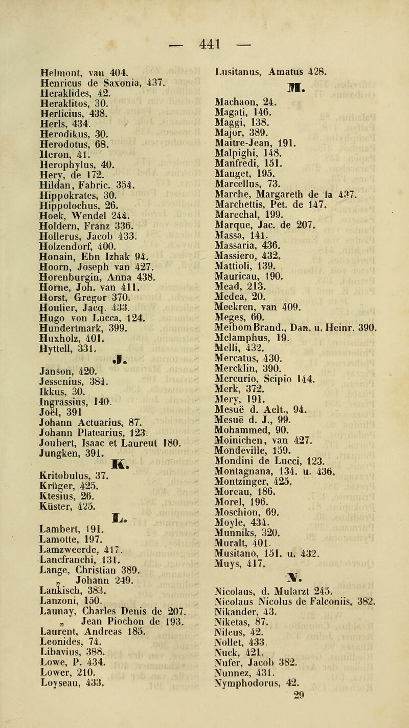 Helmont, van 404. Henricus de Saxonia, 437. Heraklides, 42. Heraklitos, 30. Herlicius, 438. Herls, 434. Herodikus, 30. Herodotus, 68. Heron, 41. Herophylus, 40. Hery, de 172. Hildan, Fabric. 354. Hippokrates, 30. Hippolochus, 26. Hoek, Wendel 244. Holdem, Franz 336. Hollerus, Jacob 433. Holzendorf, 400. Honain, Ebn Izhak 94. Hoorn, Joseph van 427. Horenburgin, Anna 438. Hörne, Job. van 411. Horst, Gregor 370. Houlier, Jacq. 433. Hugo von Lucca, 124. Hundertraark, 399. Huxholz, 401. Hyttell, 331, J. Janson, 420. Jessenins, 384, Ikkus, 30. Ingrassius, 140. Joei, 391 Johann Actuarius, 87. Johann Platearius, 123 Joubert, Isaac et Laureut 180, Jungken, 391. H. Kritobulus, 37. Krüger, 425. Ktesius, 26. Küster, 425. Lambert, 191. Lamotte, 197. Lamzweerde, 417. Lancfranchi, 131. Lange, Christian 389. „ Johann 249. Lankisch, 383. J^anzoni, 150. Launay, Charles Denis de 207. „ Jean Piochon de 193. Laurent, Andreas 185. Leonides, 74. Libavius, 388. Lowe, P. 434. Lower, 210. Loyseau, 433. Lusitanus, Amatus 428. M. Machaon, 24. Magati, 146. Maggi, 138. Major, 389. Maitre-Jean, 191. Malpighi, 148. Manfredi, 151. Manget, 195. Marcellus, 73. Marche, Margareth de la 437. Marchettis, Pet. de 147. Marechal, 199. Marque, Jac. de 207. Massa, 141. Massaria, 436. Massiero, 432, Mattioli, 139. Mauricau, 190. Mead, 213. Medea, 20. Meekren, van 409. Meges, 60. Meibom Brand., Dan. u. Heinr. 390. Melamphus, 19. Melh, 432. Mercatus, 430. Mercklin, 390. Mercurio, Scipio 144. Merk, 372. Mery, 191. Mesue d. Aelt., 94. Mesue d. J., 99. Mohammed, 90. Moinichen, van 427. Mondeville, 159. Mondini de Lucci, 123. Montagnana, 134. u. 436. Montzinger, 425. Moreau, 186. Morel, 196. Moschion, 69. Moyle, 434. Munniks, 320. Muralt, 401. Musitano, 151. u. 432. Muys, 417. HF. Nicolaus, d. Mularzt 245, Nicolaus Nicolus de Falconiis, 382. Nikander, 43. Niketas, 87. Nileus, 42. Nollet, 433. Nuck, 421. Nufer, Jacob 382. Nunnez, 431. Nymphodorus, 42. 29