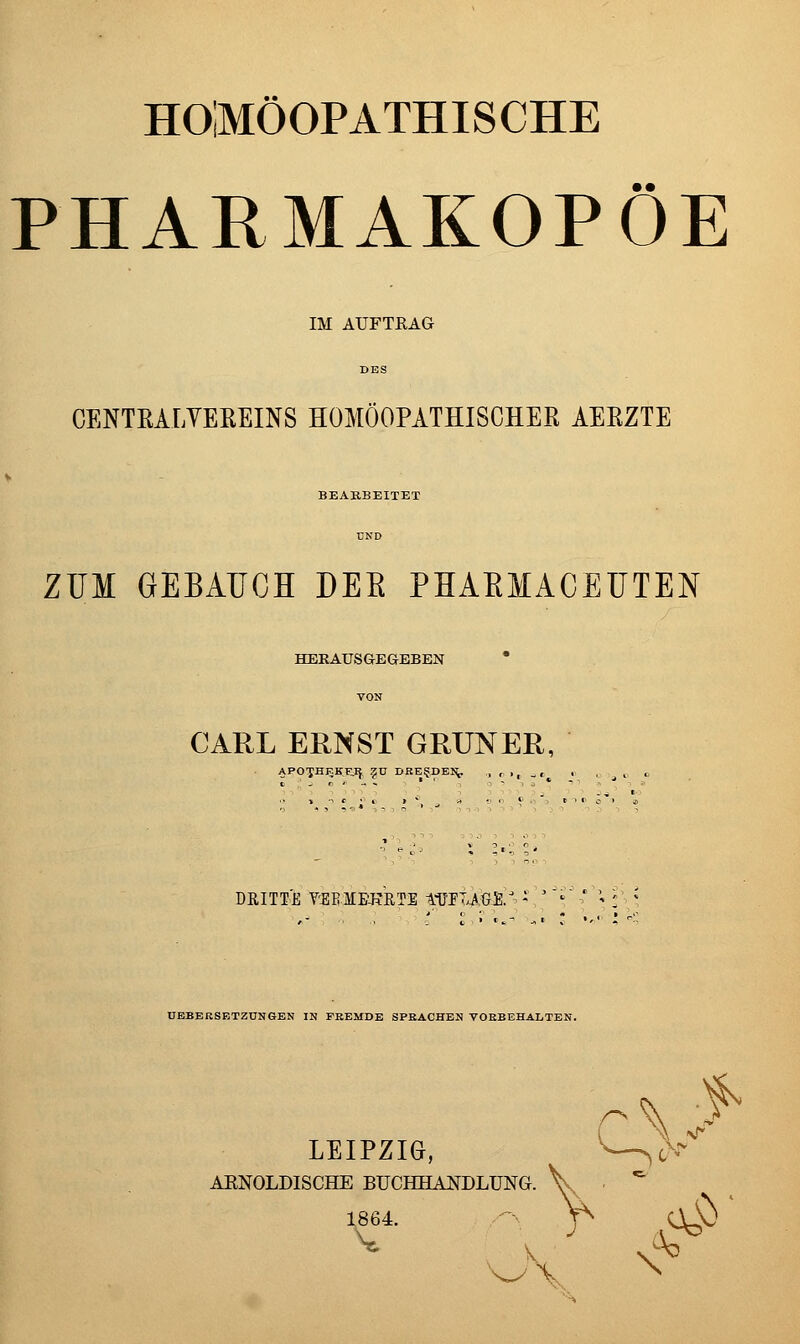 HOMÖOPATHISCHE PHARMAKOPOE IM AUFTRAG CENTEALYEßEINS HOMÖOPATHISCHER AERZTE BEARBEITET ZUM GEBAIJCH DEE PHAEMACEÜTEN HERAUSGEGEBEN CARL ERNST GRÜNER, DRITTE YSEMBJ?B,T1 tüPT4.fe£>^ -,'''' ' '- :'■ ÜBBEKSETZÜNGEN IN FREMDE SPRACHEN VORBEHALTEN. LEIPZIG, ^ ^^—^(>^ AKNOLDISCHE BUCHHANDLUNG. ■f I«64. -■ f- C^