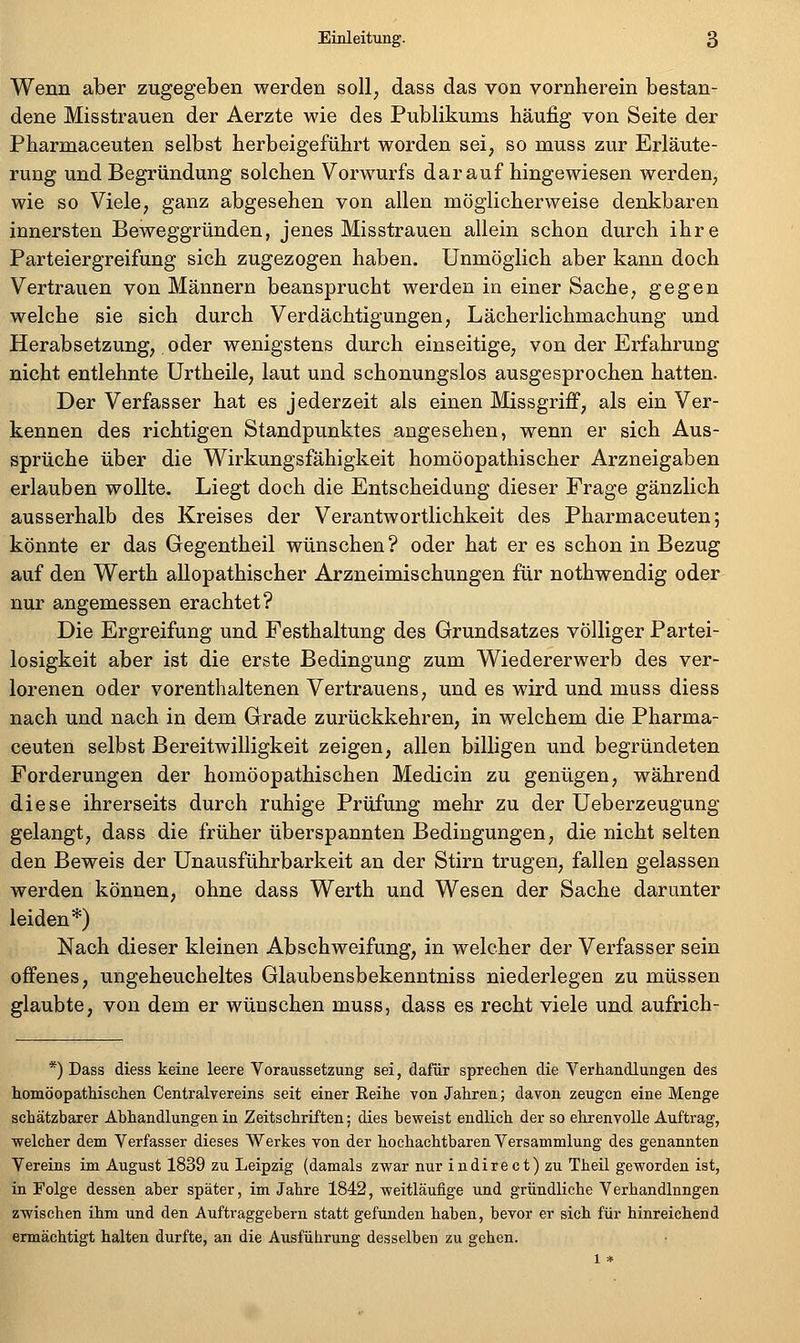 Wenn aber zugegeben werden soll, dass das von vornherein bestan- dene Misstrauen der Aerzte wie des Publikums häufig von Seite der Pharmaceuten selbst herbeigeführt worden sei, so muss zur Erläute- rung und Begründung solchen Vorwurfs darauf hingewiesen werden, wie so Viele, ganz abgesehen von allen möglicherweise denkbaren innersten Beweggründen, jenes Misstrauen allein schon durch ihre Parteiergreifung sich zugezogen haben. Unmöglich aber kann doch Vertrauen von Männern beansprucht werden in einer Sache, gegen welche sie sich durch Verdächtigungen, Lächerlichmachung und Herabsetzung, oder wenigstens durch einseitige, von der Erfahrung nicht entlehnte Urtheile, laut und schonungslos ausgesprochen hatten. Der Verfasser hat es jederzeit als einen Missgriff, als ein Ver- kennen des richtigen Standpunktes angesehen, wenn er sich Aus- sprüche über die Wirkungsfähigkeit homöopathischer Arzneigaben erlauben wollte. Liegt doch die Entscheidung dieser Frage gänzlich ausserhalb des Kreises der Verantwortlichkeit des Pharmaceuten; könnte er das Gegentheil wünschen? oder hat er es schon in Bezug auf den Werth allopathischer Arzneimischungen für nothwendig oder nur angemessen erachtet? Die Ergreifung und Festhaltung des Grundsatzes völliger Partei- losigkeit aber ist die erste Bedingung zum Wiedererwerb des ver- lorenen oder vorenthaltenen Vertrauens, und es wird und muss diess nach und nach in dem Grade zurückkehren, in welchem die Pharma- ceuten selbst Bereitwilligkeit zeigen, allen billigen und begründeten Forderungen der homöopathischen Medicin zu genügen, während diese ihrerseits durch ruhige Prüfung mehr zu der Ueberzeugung gelangt, dass die früher überspannten Bedingungen, die nicht selten den Beweis der Unausführbarkeit an der Stirn trugen, fallen gelassen werden können, ohne dass Werth und Wesen der Sache darunter leiden*) Nach dieser kleinen Abschweifung, in welcher der Verfasser sein offenes, ungeheucheltes Glaubensbekenntniss niederlegen zu müssen glaubte, von dem er wünschen muss, dass es recht viele und aufrich- *) Dass diess keine leere Voraussetzung sei, dafür sprechen die Verhandlungen des homöopathischen Centralvereins seit einer Eeihe von Jahren; davon zeugen eine Menge schätzbarer Abhandlungen in Zeitschriften; dies beweist endlich der so ehrenvolle Auftrag, welcher dem Verfasser dieses Werkes von der hochachtbaren Versammlung des genannten Vereins im August 1839 zu Leipzig (damals zwar nur indirect)zu Theil geworden ist, in Folge dessen aber später, im Jahre 1842, weitläufige und gründliche Verhandinngen zwischen ihm und den Auftraggebern statt gefunden haben, bevor er sich für hinreichend ermächtigt halten durfte, an die Ausführung desselben zu gehen.