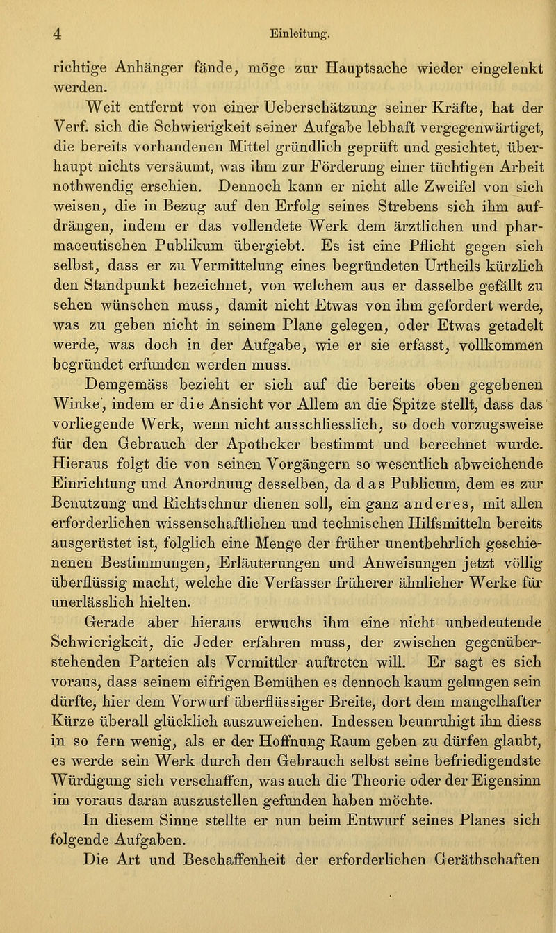 richtige Anhänger fände, möge zur Hauptsache wieder eingelenkt werden. Weit entfernt von einer Ueberschätzung seiner Kräfte, hat der Verf. sich die Schwierigkeit seiner Aufgabe lebhaft vergegenwärtiget, die bereits vorhandenen Mittel gründlich geprüft und gesichtet, über- haupt nichts versäumt, was ihm zur Förderung einer tüchtigen Arbeit nothwendig erschien. Dennoch kann er nicht alle Zweifel von sich weisen, die in Bezug auf den Erfolg seines Strebens sich ihm auf- drängen, indem er das vollendete Werk dem ärztlichen und phar- maceutischen Publikum übergiebt. Es ist eine Pflicht gegen sich selbst, dass er zu Vermittelung eines begründeten Urtheils kürzlich den Standpunkt bezeichnet, von welchem aus er dasselbe gefällt zu sehen wünschen muss, damit nicht Etwas von ihm gefordert werde, was zu geben nicht in seinem Plane gelegen, oder Etwas getadelt werde, was doch in der Aufgabe, wie er sie erfasst, vollkommen begründet erfunden werden muss, Demgemäss bezieht er sich auf die bereits oben gegebenen Winke, indem er die Ansicht vor Allem an die Spitze stellt, dass das' vorliegende Werk, wenn nicht ausschliesslich, so doch vorzugsweise für den Gebrauch der Apotheker bestimmt und berechnet wurde. Hieraus folgt die von seinen Vorgängern so wesentlich abweichende Einrichtung und Anordnung desselben, da das Publicum, dem es zur Benutzung und Richtschnur dienen soll, ein ganz anderes, mit allen erforderlichen wissenschaftlichen und technischen Hilfsmitteln bereits ausgerüstet ist, folglich eine Menge der früher unentbehrlich geschie- nenen Bestimmungen, Erläuterungen und Anweisungen jetzt völlig überflüssig macht, welche die Verfasser früherer ähnlicher Werke für unerlässlich hielten. Gerade aber hieraus erwuchs ihm eine nicht unbedeutende Schwierigkeit, die Jeder erfahren muss, der zwischen gegenüber- stehenden Parteien als Vermittler auftreten will. Er sagt es sich voraus, dass seinem eifrigen Bemühen es dennoch kaum gelungen sein dürfte, hier dem Vorwurf überflüssiger Breite, dort dem mangelhafter Kürze überall glücklich auszuweichen. Indessen beunruhigt ihn diess in so fern wenig, als er der Hoffnung Raum geben zu dürfen glaubt, es werde sein Werk durch den Gebrauch selbst seine befriedigendste Würdigung sich verschaffen, was auch die Theorie oder der Eigensinn im voraus daran auszustellen gefunden haben möchte. In diesem Sinne stellte er nun beim Entwurf seines Planes sich folgende Aufgaben. Die Art und Beschaffenheit der erforderlichen Geräthschaften