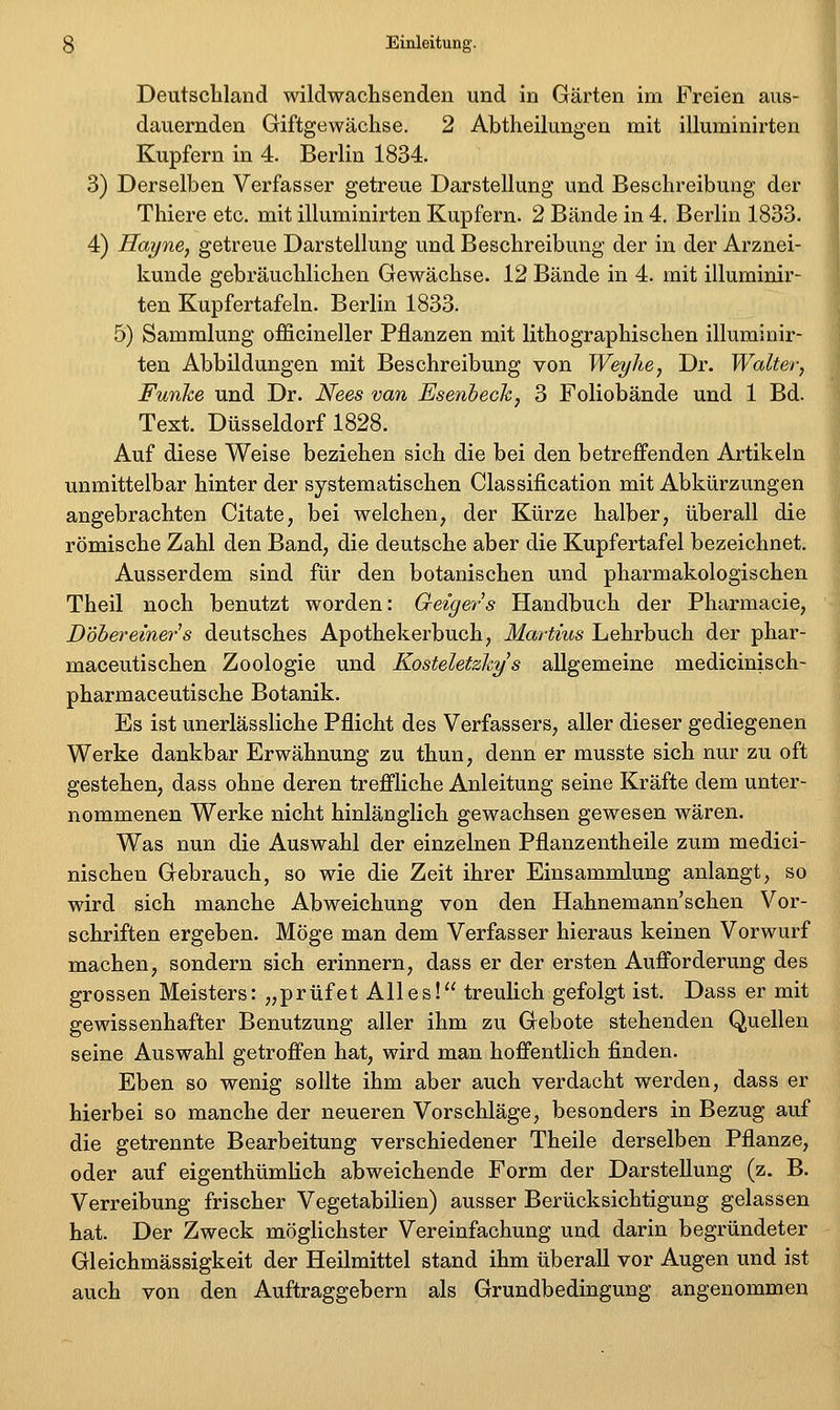 Deutschland wildwachsenden und in Gärten im Freien aus- dauernden Giftgewächse. 2 Abtheilungen mit illuminirten Kupfern in 4. Berlin 1834. 3) Derselben Verfasser getreue Darstellung und Beschreibung der Thiere etc. mit illuminirten Kupfern. 2 Bände in 4. Berlin 1833. 4) Haijne, getreue Darstellung und Beschreibung der in der Arznei- kunde gebräuchlichen Gewächse. 12 Bände in 4. mit illuminir- ten Kupfertafeln. Berlin 1833. 5) Sammlung officineller Pflanzen mit lithographischen illuminir- ten Abbildungen mit Beschreibung von Weyhe, Dr. Walter, Funke und Dr. Nees van Esenhech, 3 Foliobände und 1 Bd. Text. Düsseldorf 1828. Auf diese Weise beziehen sieh die bei den betreffenden Artikeln unmittelbar hinter der systematischen Classification mit Abkürzungen angebrachten Citate, bei welchen^ der Kürze halber, überall die römische Zahl den Band, die deutsche aber die Kupfertafel bezeichnet. Ausserdem sind für den botanischen und pharmakologischen Theil noch benutzt worden: Geigers Handbuch der Pharmacie, Döhereiner^s deutsches Apothekerbuch, Martins Lehrbuch der phar- maceutischen Zoologie und Kosteletzkys allgemeine medicinisch- pharmaceutische Botanik. Es ist unerlässliche Pflicht des Verfassers, aller dieser gediegenen Werke dankbar Erwähnung zu thun, denn er musste sich nur zu oft gestehen, dass ohne deren treffliche Anleitung seine Kräfte dem unter- nommenen Werke nicht hinlänglich gewachsen gewesen wären. Was nun die Auswahl der einzelnen Pflanzentheile zum medici- nischen Gebrauch, so wie die Zeit ihrer Einsammlung anlangt, so wird sich manche Abweichung von den Hahnemann'schen Vor- schriften ergeben. Möge man dem Verfasser hieraus keinen Vorwurf machen, sondern sich erinnern, dass er der ersten Aufforderung des grossen Meisters: „prüfet Alles! treulich gefolgt ist. Dass er mit gewissenhafter Benutzung aller ihm zu Gebote stehenden Quellen seine Auswahl getroffen hat, wird man hoffentlich finden. Eben so wenig sollte ihm aber auch verdacht werden, dass er hierbei so manche der neueren Vorschläge, besonders in Bezug auf die getrennte Bearbeitung verschiedener Theile derselben Pflanze, oder auf eigenthümlich abweichende Form der Darstellung (z. B. Verreibung frischer Vegetabilien) ausser Berücksichtigung gelassen hat. Der Zweck möglichster Vereinfachung und darin begründeter Gleichmässigkeit der Heilmittel stand ihm überall vor Augen und ist auch von den Auftraggebern als Grundbedingung angenommen