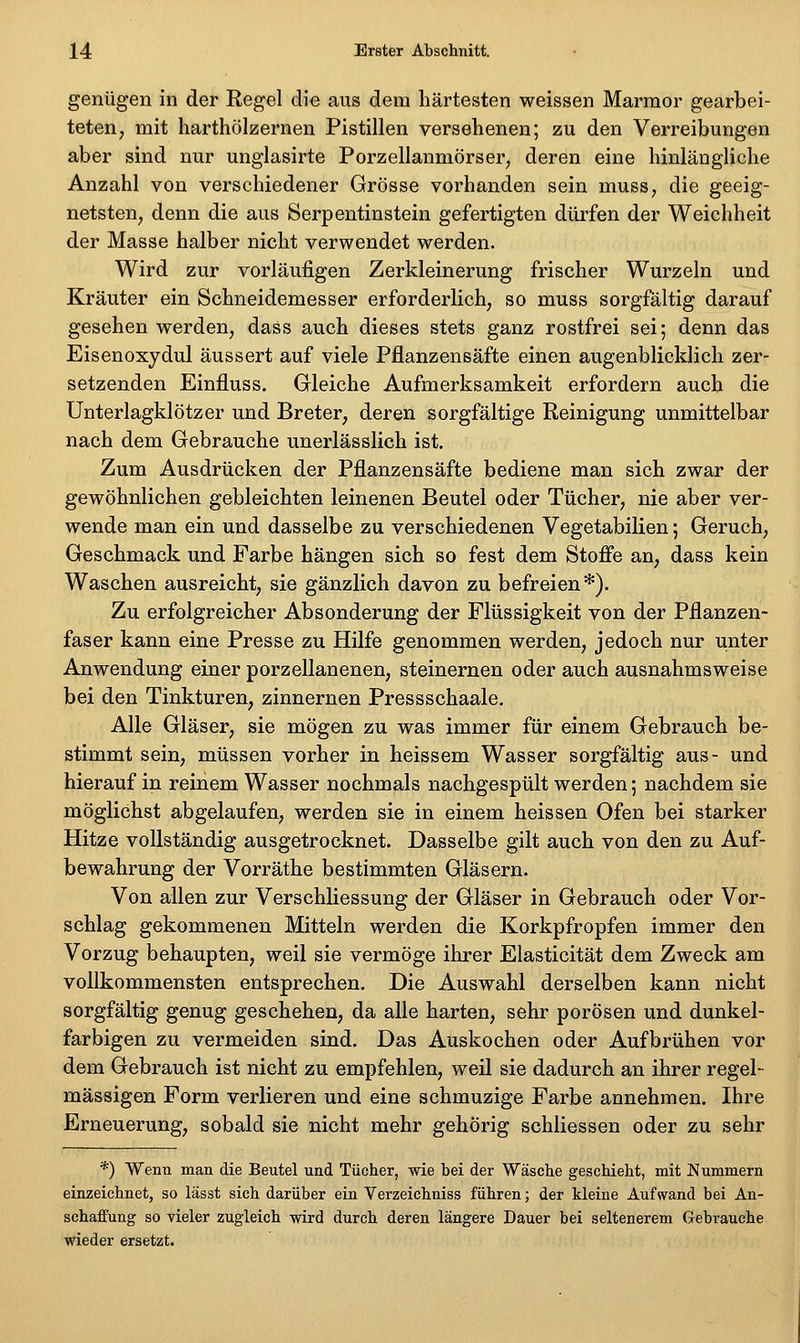 genügen in der Regel die aus dem härtesten weissen Marmor gearbei- teten, mit harthölzernen Pistillen versehenen; zu den Verreibungen aber sind nur unglasirte Porzellanmörser, deren eine hinlängliche Anzahl von verschiedener Grösse vorhanden sein muss, die geeig- netsten, denn die aus Serpentinstein gefertigten dürfen der Weichheit der Masse halber nicht verwendet werden. Wird zur vorläufigen Zerkleinerung frischer Wurzeln und Kräuter ein Schneidemesser erforderlich, so muss sorgfältig darauf gesehen werden, dass auch dieses stets ganz rostfrei sei; denn das Eisenoxydul äussert auf viele Pflanzensäfte einen augenblicklich zer- setzenden Einfluss. Gleiche Aufmerksamkeit erfordern auch die Unterlagklötzer und Breter, deren sorgfältige Reinigung unmittelbar nach dem Gebrauche unerlässlich ist. Zum Ausdrücken der Pflanzensäfte bediene man sich zwar der gewöhnlichen gebleichten leinenen Beutel oder Tücher, nie aber ver- wende man ein und dasselbe zu verschiedenen Vegetabilien 5 Geruch, Geschmack und Farbe hängen sich so fest dem Stoffe an, dass kein Waschen ausreicht, sie gänzlich davon zu befreien*). Zu erfolgreicher Absonderung der Flüssigkeit von der Pflanzen- faser kann eine Presse zu Hilfe genommen werden, jedoch nur unter Anwendung einer porzellanenen, steinernen oder auch ausnahmsweise bei den Tinkturen, zinnernen Pressschaale. Alle Gläser, sie mögen zu was immer für einem Gebrauch be- stimmt sein, müssen vorher in heissem Wasser sorgfältig aus- und hierauf in reinem Wasser nochmals nachgespült werden; nachdem sie möglichst abgelaufen, werden sie in einem heissen Ofen bei starker Hitze vollständig ausgetrocknet. Dasselbe gilt auch von den zu Auf- bewahrung der Vorräthe bestimmten Gläsern. Von allen zur VerschÜessung der Gläser in Gebrauch oder Vor- schlag gekommenen Mitteln werden die Korkpfropfen immer den Vorzug behaupten, weil sie vermöge ihrer Elasticität dem Zweck am vollkommensten entsprechen. Die Auswahl derselben kann nicht sorgfältig genug geschehen, da alle harten, sehr porösen und dunkel- farbigen zu vermeiden sind. Das Auskochen oder Aufbrühen vor dem Gebrauch ist nicht zu empfehlen, weil sie dadurch an ihrer regel- mässigen Form verlieren und eine schmuzige Farbe annehmen. Ihre Erneuerung, sobald sie nicht mehr gehörig schliessen oder zu sehr *) Wenn man die Beutel und Tücher, wie bei der Wäsche geschieht, mit Nummern einzeichnet, so lägst sich darüber ein Verzeichniss führen; der kleine Aufwand bei An- schaffung so vieler zugleich wird durch deren längere Dauer bei seltenerem Gebrauche wieder ersetzt.