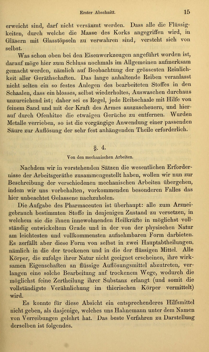 erweicht sind, darf nicht versäumt werden. Dass alle die Flüssig- keiten, durch welche die Masse des Korks angegriffen wird, in Gläsern mit Glasstöpseln zu verwahren sind, versteht sich von selbst. Was schon oben bei den Eisenwerkzeugen angeführt worden ist, darauf möge hier zum Schluss nochmals im Allgemeinen aufmerksam gemacht werden, nämlich auf Beobachtung der grossesten Reinlich- keit aller Geräthschaften. Das lange anhaltende Reiben veranlasst nicht selten ein so festes Anlegen des bearbeiteten Stoffes in den Schaalen, dass ein blosses, selbst wiederholtes, Auswaschen durchaus unzureichend ist; daher sei es Regel, jede Reibschaale mit Hilfe von feinem Sand und mit der Kraft des Armes auszuscheuern, und hier- auf durch Ofenhitze die etwaigen Gerüche zu entfernen. Wurden Metalle verrieben, so ist die vorgängige Anwendung einer passenden Säure zur Auflösung der sehr fest anhängenden Theile erforderlich. §. 4. Von den mechanischen Arbeiten. Nachdem wir in vorstehenden Sätzen die wesentlichen Erforder- nisse der Arbeitsgeräthe zusammengestellt haben, wollen wir nun zur Beschreibung der verschiedenen mechanischen Arbeiten übergehen, indem wir uns vorbehalten, vorkommenden besonderen Falles das hier unbeachtet Gelassene nachzuholen. Die Aufgabe des Pharmaceuten ist überhaupt: alle zum Arznei- gebrauch bestimmten Stoffe in denjenigen Zustand zu versetzen, in welchem sie die ihnen innewohnenden Heilkräfte in möglichst voll- ständig entwickeltem Grade und in der von der physischen Natur am leichtesten und vollkommensten aufnehmbaren Form darbieten. Es zerfällt aber diese Form von selbst in zwei Hauptabtheilungen, nämlich in die der trockenen und in die der flüssigen Mittel. Alle Körper, die zufolge ihrer Natur nicht geeignet erscheinen, ihre wirk- samen Eigenschaften an flüssige Auflösungsmittel abzutreten, ver- langen eine solche Bearbeitung auf trockenem Wege, wodurch die möglichst feine Zertheilung ihrer Substanz erlangt (und somit die vollständigste Verähnlichung im thierischen Körper vermittelt) wird. Es konnte für diese Absicht ein entsprechenderes Hilfsmittel nicht geben, als dasjenige, welches uns Hahnemann unter dem Namen von Verreibungen gelehrt hat. Das beste Verfahren zu Darstellung derselben ist folgendes.