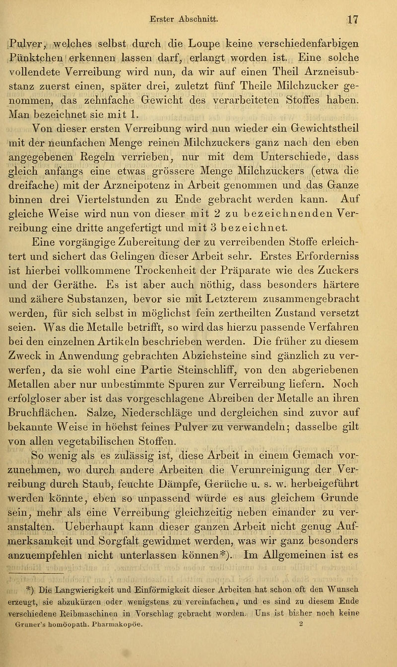 .Pulver, welches selbst durch die Loupe keine verschiedenfarbigen Pünktphen erkennen lassen darf, erlangt worden ist. Eine solche vollendete Verreibung wird nun, da wir auf einen Theil Arzneisub- stanz zuerst einen, später drei, zuletzt fünf Theile Milchzucker ge- nommen, das zehnfache Gewicht des verarbeiteten Stoffes haben. Man bezeichnet sie mit 1. Von dieser ersten Verreibung wird nun wieder ein Gewichtstheil mit der neunfachen Menge reinen Milchzuckers ganz nach den eben angegebenen Regeln verrieben^ nur mit dem Unterschiede, dass gleich anfangs eine etwas grössere Menge Milchzuckers (etwa die dreifache) mit der Arzneipotenz in Arbeit genommen und das Granze binnen drei Viertelstunden zu Ende gebracht werden kann. Auf gleiche Weise wird nun von dieser mit 2 zu bezeichnenden Ver- reibung eine dritte angefertigt und mit 3 bezeichnet. Eine vorgängige Zubereitung der zu verreibenden Stoffe erleich- tert und sichert das Gelingen dieser Arbeit sehr. Erstes Erforderniss ist hierbei vollkommene Trockenheit der Präparate wie des Zuckers und der Geräthe. Es ist aber auch nöthig, dass besonders härtere und zähere Substanzen, bevor sie mit Letzterem zusammengebracht werden, für sich selbst in möglichst fein zertheilten Zustand versetzt seien. Was die Metalle betrifft, so wird das hierzu passende Verfahren bei den einzelnen Artikeln beschrieben werden. Die früher zu diesem Zweck in Anwendung gebrachten Abziehsteine sind gänzlich zu ver- werfen, da sie wohl eine Partie Steinschliff, von den abgeriebenen Metallen aber nur unbestimmte Spuren zur Verreibung liefern. Noch erfolgloser aber ist das vorgeschlagene Abreiben der Metalle an ihren Bruchflächen. Salze, Niederschläge und dergleichen sind zuvor auf bekannte Weise in höchst feines Pulver zu verwandeln; dasselbe gilt von allen vegetabilischen Stoffen. So wenig als es zulässig ist, diese Arbeit in einem Gemach vor- zunehmen, wo durch andere Arbeiten die Verunreinigung der Ver- reibung durch Staub, feuchte Dämpfe, Gerüche u. s. w. herbeigeführt werden könnte^ eben so unpassend würde es aus gleichem Grunde sein, mehr als eine Verreibung gleichzeitig neben einander zu ver- anstalten. Ueberhaupt kann dieser ganzen Arbeit nicht genug Auf- merksamkeit und Sorgfalt gewidmet werden, was wir ganz besonders anzuerbpfehlen nicht unterlassen können*). Im Allgemeinen ist es *) Die Langwierigkeit und Einförmigkeit dieser Arbeiten hat schon oft den Wunsch erzeugt, sie abzukürzen oder wenigstens zu vereinfachen, und es sind zu diesem Ende verschiedene Eeibmaschinen in Yorschlag gebracht worden. Uns ist bisher noch keine Grune»''s homöopath. Pharmakopoe. 2