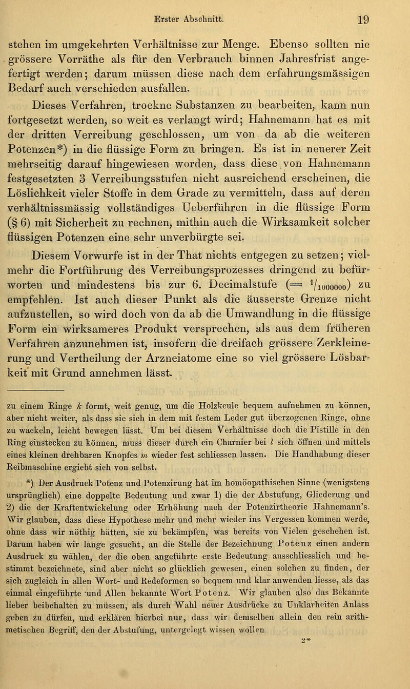 stehen im umgekehrten Verhältnisse zur Menge. Ebenso sollten nie grössere Vorräthe als für den Verbrauch binnen Jahresfrist ange- fertigt werden; darum müssen diese nach dem erfahrungsmässigen Bedarf auch verschieden ausfallen. Dieses Verfahren, trockne Substanzen zu bearbeiten, kann nun fortgesetzt werden, so weit es verlangt wird; Hahnemann hat es mit der dritten Verreibung geschlossen, um von da ab die weiteren Potenzen*) in die flüssige Form zu bringen. Es ist in neuerer Zeit mehrseitig daraufhingewiesen worden, dass diese von Hahnemann festgesetzten 3 Verreibungsstufen nicht ausreichend erscheinen, die Löslichkeit vieler Stoffe in dem Grade zu vermitteln, dass auf deren verhältnissmässig vollständiges Ueberführen in die flüssige Form (§ 6) mit Sicherheit zu rechnen, mithin auch die Wirksamkeit solcher flüssigen Potenzen eine sehr unverbürgte sei. Diesem Vorwurfe ist in der That nichts entgegen zu setzen; viel- mehr die Fortführung des Verreibungsprozesses dringend zu befür- worten und mindestens bis zur 6. Decimalstufe (= Vioooooo) zu empfehlen. Ist auch dieser Punkt als die äusserste Grenze nicht aufzustellen, so wird doch von da ab die Umwandlung in die flüssige Form ein wirksameres Produkt versprechen, als aus dem früheren Verfahren anzunehmen ist, insofern die dreifach grössere Zerkleine- rung und Vertheilung der Arzneiatome eine so viel grössere Lösbar- keit mit Grund annehmen lässt. zu einem Ringe k formt, weit genug, um die Holzkeule bequem aufnehmen zu können, aber nicht weiter, als dass sie sich in dem mit festem Leder gut überzogenen Ringe, ohne zu wackeln, leicht bewegen lässt. Um bei diesem Verhältnisse doch die Pistille in den Ring einstecken zu können, muss dieser durch ein Charnier bei l sich öifnen und mittels eines kleinen drehbaren Knopfes m wieder fest schUessen lassen. Die Handhabung dieser Reibmaschine ergiebt sich von selbst. *) Der Ausdruck Potenz und Potenzirung hat im homöopathischen Sinne (wenigstens ursprünglich) eine doppelte Bedeutung und zwar 1) die der Abstufung, Gliederung und 2) die der Kraftentwickelung oder Erhöhung nach der Potenzrrtheorie Hahnemann's. Wir glauben, dass diese Hypothese mehr und mehr wieder ins Vergessen kommen werde, ohne dass wir nöthig hätten, sie zu bekämpfen, was bereits von Vielen geschehen ist. Darum haben wir lange gesucht, an die Stelle der Bezeichnung Potenz einen andern Ausdruck zu wählen, der die oben angeführte erste Bedeutung ausschliesslich und be- stimmt bezeichnete, sind aber nicht so glücklich gewesen, einen solchen zu finden, der sich zugleich in allen Wort- und Redeforraen so bequem und klar anwenden liesse, als das einmal eingeführte 'und Allen bekannte Wort Potenz. Wir glauben also das Bekannte lieber beibehalten zu müssen, als durch Wahl neuer Ausdrücke zu Unklarheiten Anlass geben zu dürfen, und erklären hierbei nur, dass wir demselben allein den rein arith- metischen ßegriif, den der Abstufung, untergelegt wissen wollen. 2*