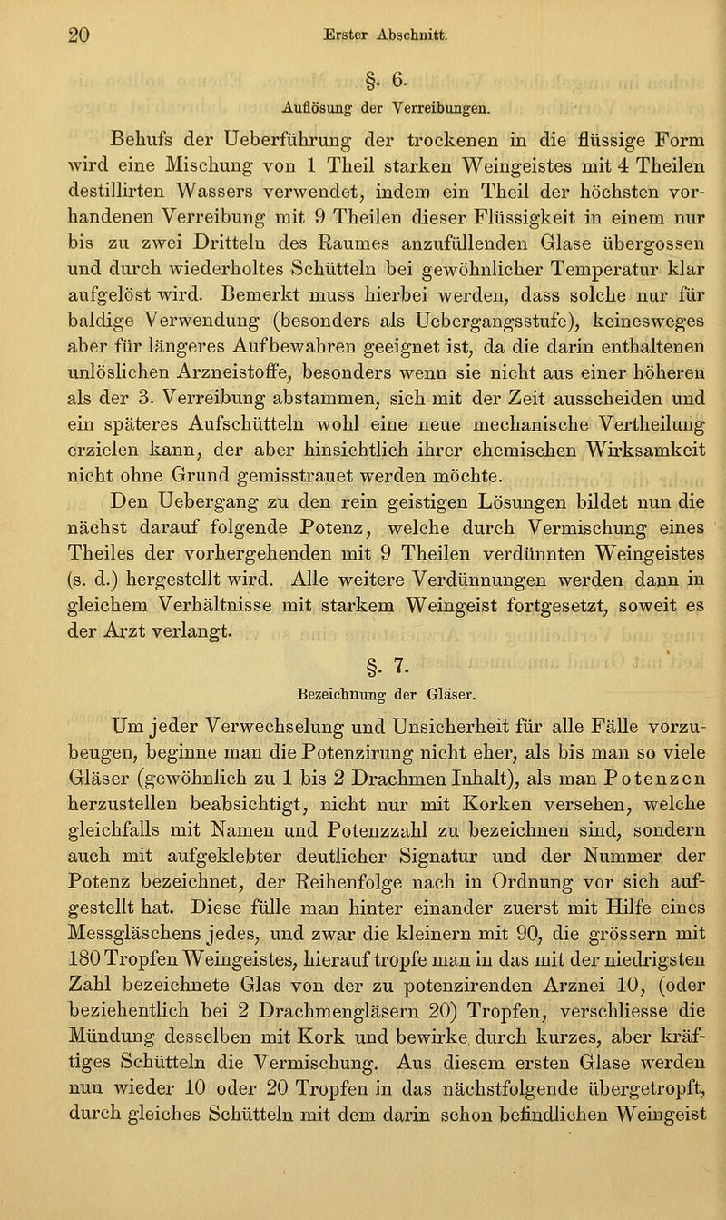 §. 6. Auflösung der Verreibungen. Behufs der Ueberführung der trockenen in die flüssige Form wird eine Mischung von 1 Theil starken Weingeistes mit 4 Theilen destillirten Wassers verwendet, indem ein Theil der höchsten vor- handenen Verreibung mit 9 Theilen dieser Flüssigkeit in einem nur bis zu zwei Dritteln des Raumes anzufüllenden Glase übergössen und durch wiederholtes Schütteln bei gewöhnlicher Temperatur klar aufgelöst wird. Bemerkt muss hierbei werden, dass solche nur für baldige Verwendung (besonders als Uebergangsstufe), keinesweges aber für längeres Aufbewahren geeignet ist, da die darin enthaltenen unlöslichen Arzneistoffe, besonders wenn sie nicht aus einer höheren als der 3. Verreibung abstammen, sich mit der Zeit ausscheiden und ein späteres Aufschütteln wohl eine neue mechanische Vertheilung erzielen kann, der aber hinsichtlich ihrer chemischen Wirksamkeit nicht ohne Grund gemisstrauet werden möchte. Den Uebergang zu den rein geistigen Lösungen bildet nun die nächst darauf folgende Potenz, welche durch Vermischung eines Theiles der vorhergehenden mit 9 Theilen verdünnten Weingeistes (s. d.) hergestellt wird. Alle weitere Verdünnungen werden dann in gleichem Verhältnisse mit starkem Weingeist fortgesetzt, soweit es der Arzt verlangt. §• 7. Bezeichnung der Gläser. Um jeder Verwechselung und Unsicherheit für alle Fälle vorzu- beugen, beginne man die Potenzirung nicht eher, als bis man so viele Gläser (gewöhnlich zu 1 bis 2 Drachmen Inhalt), als man Potenzen herzustellen beabsichtigt, nicht nur mit Korken versehen, welche gleichfalls mit Namen und Potenzzahl zu bezeichnen sind, sondern auch mit aufgeklebter deutlicher Signatur und der Nummer der Potenz bezeichnet, der Reihenfolge nach in Ordnung vor sich auf- gestellt hat. Diese fülle man hinter einander zuerst mit Hilfe eines Messgläschens jedes, und zwar die kleinern mit 90, die grössern mit 180 Tropfen Weingeistes, hierauf tropfe man in das mit der niedrigsten Zahl bezeichnete Glas von der zu potenzirenden Arznei 10, (oder beziehentlich bei 2 Drachmengläsern 20) Tropfen, verschliesse die Mündung desselben mit Kork und bewirke durch kurzes, aber kräf- tiges Schütteln die Vermischung, Aus diesem ersten Glase werden nun wieder 10 oder 20 Tropfen in das nächstfolgende übergetropft, durch gleiches Schütteln mit dem darin schon befindlichen Weingeist