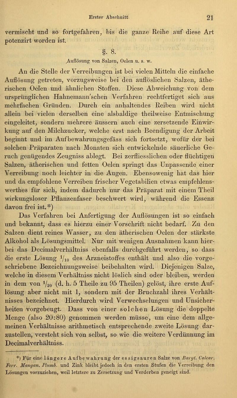 vermisclit und so fortgefahren, bis die ganze Reihe auf diese Art potenzirt worden ist, §. 8. Auflösung von Salzen, Oelen u. s. w. An die Stelle der Verreibungen ist bei vielen Mitteln die einfache Auflösung getreten, vorzugsweise bei den auflöslichen Salzen, äthe- rischen Oelen und ähnlichen Stofi'en. Diese Abweichung von dem ursprünglichen Hahnemann'schen Verfahren rechtfertiget sich aus mehrfachen Gründen. Durch ein anhaltendes Reiben wird nicht allein bei vielen derselben eine alsbaldige theilweise Entmischung eingeleitet, sondern mehrere äussern auch eine zersetzende Einwir- kung auf den Milchzucker, welche erst nach Beendigung der Arbeit beginnt und im Aufbewahrungsgefäss sich fortsetzt, wofür der bei solchen Präparaten nach Monaten sich entwickelnde säuerliche Ge- ruch genügendes Zeugniss ablegt. Bei zerflies suchen oder flüchtigen Salzen, ätherischen und fetten Oelen springt das Unpassende einer Verreibung noch leichter in die Augen. Ebensowenig hat das hier und da empfohlene Verreiben frischer Vegetabilien etwas empfehlens- werthes für sich, indem dadurch nur das Präparat mit einem Theil wirkungsloser Pflanzenfaser beschwert wird, während die Essenz davon frei ist. *) Das Verfahren bei Anfertigung der Auflösungen ist so einfach und bekannt, dass es hierzu einer Vorschrift nicht bedarf. Zu den Salzen dient reines Wasser, zu den ätherischen Oelen der stärkste Alkohol als Lösungsmittel. Nur mit wenigen Ausnahmen kann hier- bei das Decimalverhältniss ebenfalls durchgeführt werden, so dass die erste Lösung ^/jo des Arzneistofi'es enthält und also die vorge- schriebene Bezeichnungsweise beibehalten wird. Diejenigen Salze, welche in diesem Verhältniss nicht löslich sind oder bleiben, werden in dem von 1/20 (d. h. 5 Theile zu 95 Theilen) gelöst, ihre erste Auf- lösung aber nicht mit 1, sondern mit der Bruchzahl ihres Verhält- nisses bezeichnet. Hierdurch wird Verwechselungen und Unsicher- heiten vorgebeugt. Dass von einer solchen Lösung die doppelte Menge (also 20:80) genommen werden müsse, um eine dem allge- meinen Verhältnisse arithmetisch entsprechende zweite Lösung dar- zustellen, versteht sich von selbst, so wie die weitere Verdünnung im Decimalverhältniss. *) Für eine längere AufbeAvahrung der essigsauren Salze von Baryt. Calcar. Ferr. Mangan. Plumb. und Zink bleibt jedoch in den ersten Stufen die Verreibung den Lösungen vorzuziehen, weil letztere zu Zersetzung und Verderben geneigt sind.