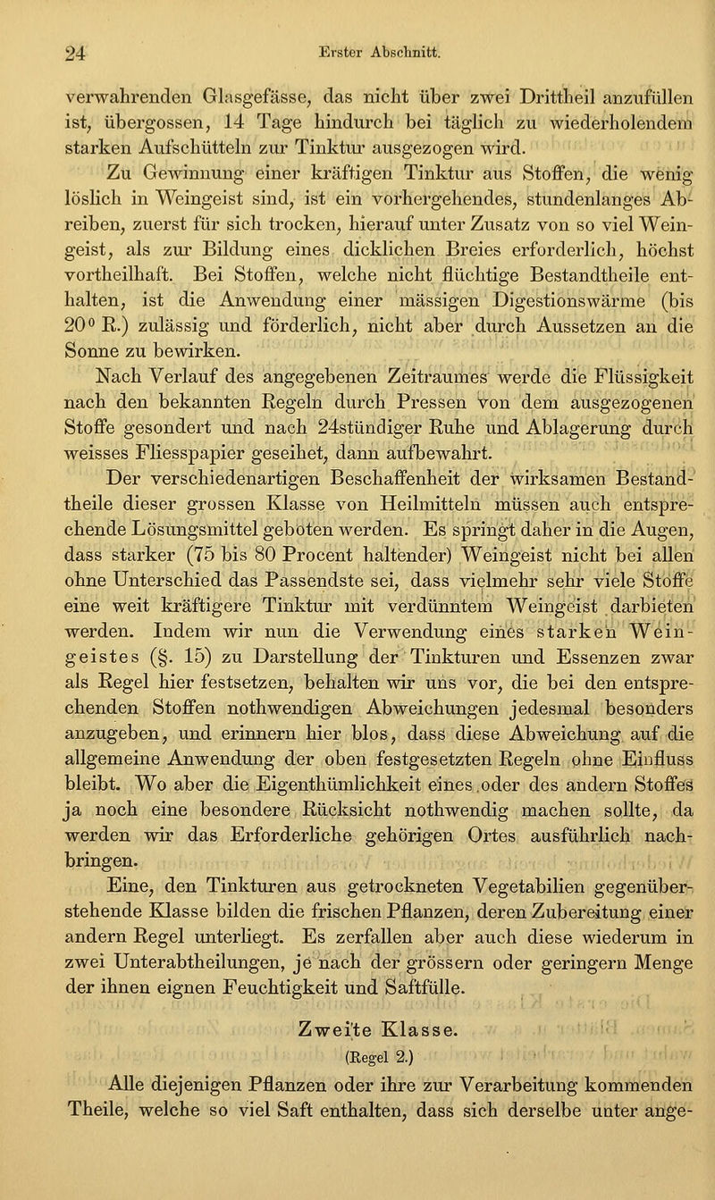 verwahrenden Glasgefässe, das nicht über zwei Drittheil anzufüllen ist; übergössen, 14 Tage hindurch bei täglich zu wiederholendem starken Aufschütteln zur Tinktur ausgezogen wird. Zu Gewinnung einer kräftigen Tinktur aus Stoffen, die wenig löslich in Weingeist sind, ist ein vorhergehendes, stundenlanges Ab- reiben, zuerst für sich trocken, hierauf unter Zusatz von so viel Wein- geist, als zui- Bildung eines dicklichen Breies erforderlich, höchst vortheilhaft. Bei Stoffen, welche nicht flüchtige Bestandtheile ent- halten, ist die Anwendung einer massigen Digestionswärme (bis 20 0 R.) zulässig und förderlich, nicht aber durch Aussetzen an die Sonne zu bewirken. Nach Verlauf des angegebenen Zeitraumes werde die Flüssigkeit nach den bekannten Regeln durch Pressen Von dem ausgezogenen Stoffe gesondert und nach 24stündiger Ruhe und Ablagerung durch weisses Fliesspapier geseihet, dann aufbewahrt. ' ' ' Der verschiedenartigen Beschaffenheit der wirksamen Bestand- theile dieser grossen Klasse von Heilmitteln müssen auch entspre- chende Lösungsmittel geboten werden. Es springt daher in die Augen, dass starker (75 bis 80 Procent haltender) Weingeist nicht bei allen ohne Unterschied das Passendste sei, dass vielmehr sehr viele Stbfffe' eine weit kräftigere Tinktur mit verdünntem Weingeist darbieten werden. Indem wir nun die Verwendung eines starken Wein- geistes (§. 15) zu Darstellung der'Tinkturen und Essenzen zwar als Regel hier festsetzen, behalten wir uns vor, die bei den entspre- chenden Stoffen nothwendigen Abweichungen jedesmal besonders anzugeben, und erinnern hier blos, dass diese Abweichung auf die allgemeine Anwendung der oben festgesetzten Regeln ohne Einfluss bleibt. Wo aber die Eigenthümlichkeit eines,oder des andern Stoffes ja noch eine besondere Rücksicht nothwendig machen sollte, da werden wir das Erforderliche gehörigen Ortes ausführlich nach- bringen. Eine, den Tinkturen aus getrockneten Vegetabilien gegenüber- stehende Klasse bilden die frischen Pflanzen, deren Zubereitung einer andern Regel unterliegt. Es zerfallen aber auch diese wiederum in zwei Unterabtheilungen, je nach der grössern oder geringern Menge der ihnen eignen Feuchtigkeit und Saftfülle. Zweigte Klasse. (Eegel 2.) Alle diejenigen Pflanzen oder ihre zur Verarbeitung kommenden Theile, welche so viel Saft enthalten, dass sich derselbe unter ange-