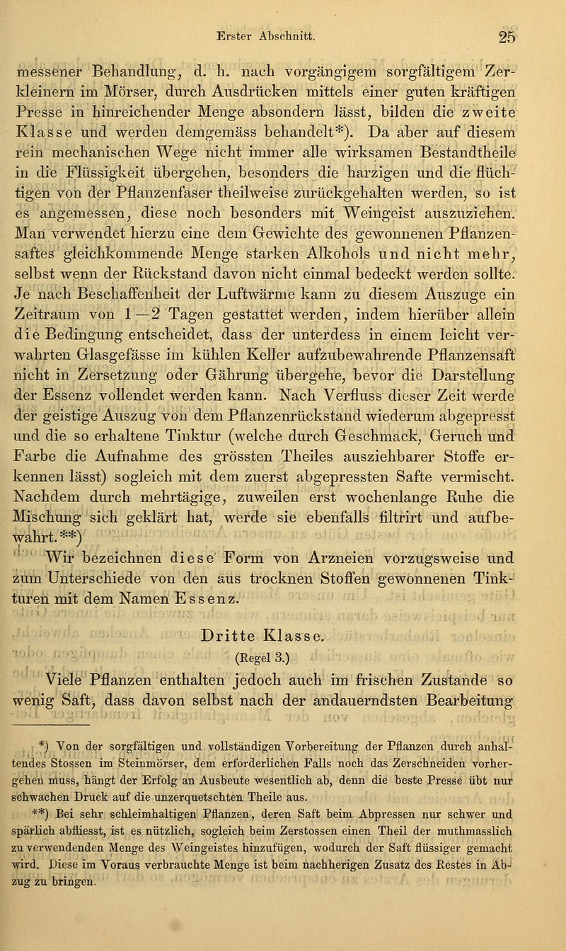 messener Behandlung, d. h. nach vorgängigem sorgfältigem Zer- kleinern im Mörser, durch Ausdrücken mittels einer guten kräftigen Presse in hinreichender Menge absondern lässt, bilden die zweite Klasse und werden demgemäss behandelt*). Da aber auf diesem rein mechanischen Wege nicht immer alle wirksamen Bestandtheile in die Flüssigkeit übergehen, besonders die harzigen und die flüch- tigen von der Pflanzenfaser theilweise zurückgehalten werden, so ist es angemessen, diese noch besonders mit Weingeist auszuziehen. Man verwendet hierzu eine dem Grewichte des gewonnenen Pflanzen- saftes gleichkommende Menge starken Alkohols und nicht mehr, selbst wenn der Rückstand davon nicht einmal bedeckt werden sollte. Je nach Beschaffenheit der Luftwärme kann zu diesem Auszuge ein Zeitraum von 1 —2 Tagen gestattet werden, indem hierüber allein die Bedingung entscheidet, dass der unterdess in einem leicht ver- wahrten Griasgefässe im kühlen Keller aufzubewahrende Pflanzensaift' nicht in Zersetzung oder Gährung übergehe, bevor die Darstellung der Essenz vollendet werden kann. Nach Verfluss dieser Zeit werde der geistige Auszug von dem Pflanzenrückstand wiederum abgepresst und die so erhaltene Tinktur (welche durch Geschmack, Geruch und Farbe die Aufnahme des grössten Theiles ausziehbarer Stoffe er- kennen lässt) sogleich mit dem zuerst abgepressten Safte vermischt. Nachdem durch mehrtägige, zuweilen erst wochenlange Ruhe die Mischung sich geklärt hat, werde sie ebenfalls filtrirt und aufbe- Ivahrt.**) Wir bezeichnen diese Form von Arzneien vorzugsweise und zum Unterschiede von den aus trocknen Stoffen gewonnenen Tink- turen mit dem Namen Essenz. '' [ i','.' Dritte Klasse. ■ '■ •-.. ■ (EegelS.) viöle Pflanzen enthalten jedoch auch im frischen Zustande so wenig Saft, dass davon selbst nach der andauerndsten Bearbeitung *) Von der sorgfältigen und voUstäudigen Vorbereitung der Pflanzen durch anhal- tendes Stossen im Steinmörser, dem erforderlichen Falls noch das Zerschneiden vorher- gehen nluss, hängt der Erfolg an Ausbeute -wesentlich ab, denn die beste Presse übt nur schwachen Druck auf die unzerquetschten Theile aus. **) Bei sehr schleimhaltigen Pflanzen, deren Saft beim Abpressen nur schwer und spärlich abfliesst, ist es nützlich, sogleich beim Zerstossen einen Theil der muthmasslich zu verwendenden Menge des Weingeistes hinzufügen, wodurch der Saft flüssiger gemacht wird. Diese im Voraus verbrauchte Menge ist beim nachherigen Zusatz des Restes in Ab- zug zu bringen.