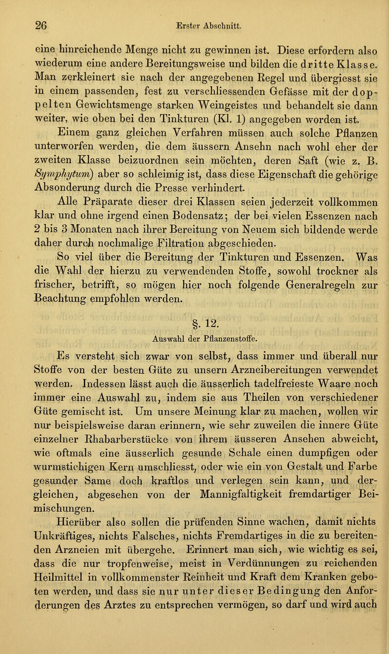 eine hinreichende Menge nicht zu gewinnen ist. Diese erfordern also wiederum eine andere Bereitungsweise und bilden die dritte Klasse. Man zerkleinert sie nach der angegebenen Regel und übergiesst sie in einem passenden, fest zu verschliessenden Gefässe mit der dop- pelten Gewichtsmenge starken Weingeistes und behandelt sie dann weiter, wie oben bei den Tinkturen (Kl. 1) angegeben worden ist. Einem ganz gleichen Verfahren müssen auch solche Pflanzen unterworfen werden, die dem äussern Ansehn nach wohl eher der zweiten Klasse beizuordnen sein möchten, deren Saft (wie z. B. Symphytum) aber so schleimig ist, dass diese Eigenschaft die gehörige Absonderung durch die Presse verhindert. Alle Präparate dieser drei Klassen seien jederzeit vollkommen klar und ohne irgend einen Bodensatz; der bei vielen Essenzen nach 2 bis 3 Monaten nach ihrer Bereitung von Neuem sich bildende werde daher durch nochmalige Filtration abgeschieden. So viel über die Bereitung der Tinkturen und Essenzen. Was die Wahl der hierzu zu verwendenden Stoffe, sowohl trockner als frischer, betrifft, so mögen hier noch folgende Generalregeln zur Beachtung empfohlen werden. §. 12. Auswahl der Pflanzenstoffe. Es versteht sich zwar von selbst, dass immer und überall nur Stoffe von der besten Güte zu unsern Arzneibereitungen verwendet werden. Indessen lässt auch die äusserlich tadelfreieste Waare noch immer eine Auswahl zu, indem sie aus Theilen von verschiedener Güte gemischt ist. Um unsere Meinung klar zu machen, wollen wir nur beispielsweise daran erinnern, wie sehr zuweilen die innere Güte einzelner Rhabarberstücke von ihrem äusseren Ansehen abweicht, wie oftmals eine äusserlich gesunde Schale einen dumpfigen oder wurmstichigen Kern umschliesst, oder wie ein von Gestalt und Farbe gesunder Same doch kraftlos und verlegen sein kann, und der- gleichen, abgesehen von der Mannigfaltigkeit fremdartiger Bei- mischungen. Hierüber also sollen die prüfenden Sinne wachen, damit nichts Unkräftiges, nichts Falsches, nichts Fremdartiges in die zu bereiten- den Arzneien mit übergehe. Erinnert man sich, wie wichtig es sei, dass die nur tropfenweise, meist in Verdünnungen zu reichenden Heilmittel in vollkommenster Reinheit und Kraft dem Kranken gebo- ten werden, und dass sie nur unter dieser Bedingung den Anfor- derungen des Arztes zu entsprechen vermögen, so darf und wird auch