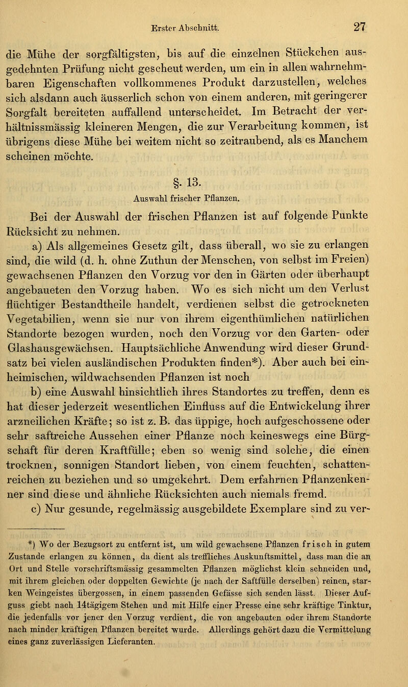 die Mühe der sorgfältigsten, bis auf die einzelnen Stückchen aus- gedehnten Prüfung nicht gescheut werden, um ein in allen wahrnehm- baren Eigenschaften vollkommenes Produkt darzustellen, welches sich alsdann auch äusserlich schon von einem anderen, mit geringerer Sorgfalt bereiteten auffallend unterscheidet. Im Betracht der ver- hältnissmässig kleineren Mengen, die zur Verarbeitung kommen, ist übrigens diese Mühe bei weitem nicht so zeitraubend, als es Manchem scheinen möchte. §•13. Auswahl frischer Pflanzen. Bei der Auswahl der frischen Pflanzen ist auf folgende Punkte Rücksicht zu nehmen, a) Als allgemeines Gesetz gilt, dass überall, wo sie zu erlangen sind, die wild (d. h. ohne Zuthun der Menschen, von selbst im Freien) gewachsenen Pflanzen den Vorzug vor den in Gärten oder überhaupt angebaueten den Vorzug haben. Wo es sich nicht um den Verlust flüchtiger Bestandtheile handelt, verdienen selbst die getrockneten Vegetabilien, wenn sie nur von ihrem eigenthümlichen natürlichen Standorte bezogen wurden, noch den Vorzug vor den Garten- oder Glashausgewächsen. Hauptsächliche Anwendung wird dieser Grund- satz bei vielen ausländischen Produkten finden*). Aber auch bei ein- heimischen, wildwachsenden Pflanzen ist noch b) eine Auswahl hinsichtlich ihres Standortes zu treflfen, denn es hat dieser jederzeit wesentlichen Einfluss auf die Entwicklung ihrer arzneilichen Kräfte; so ist z. B. das üppige, hoch aufgeschossene oder sehr saftreiche Aussehen einer Pflanze noch keineswegs eine Bürg- schaft für deren Kraftfülle; eben so wenig sind solche, die einen trocknen, sonnigen Standort lieben, von einem feuchten, schatten- reichen zu beziehen und so umgekehrt. Dem erfahrnen Pflanzenken- ner sind diese und ähnliche Rücksichten auch niemals fremd. c) Nur gesunde, regelmässig ausgebildete Exemplare sind zu ver- *) Wo der Bezugsort zu entfernt ist, um wild gewachsene Pflanzen frisch in gutem Zustande erlangen zu können, da dient als trefiliches Auskunftsmittel, dass man die an Ort und Stelle vorschriftsmässig gesammelten Pflanzen möglichst klein schneiden und, mit ihrem gleichen oder doppelten Gewichte (je nach der Saftfülle derselben) reinen, star- ken Weingeistes Übergossen, in einem passenden Gefässe sich senden lässt. Dieser Auf- guss giebt nach 14tägigem Stehen und mit Hilfe einer Presse eine sehr kräftige Tinktur, die jedenfalls vor jener den Vorzug verdient, die von angebauten oder ihrem Standorte nach minder kräftigen Pflanzen bereitet wurde. Allerdings gehört dazu die Vermittelung eines ganz zuverlässigen Lieferanten.