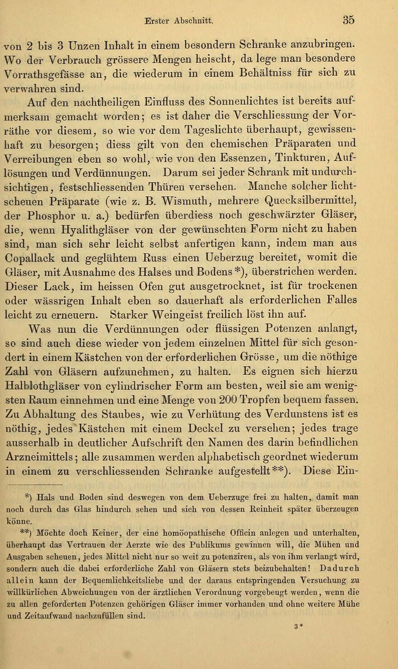 von 2 bis 3 Unzen Inhalt in einem besondern Schranke anzubringen. Wo der Verbrauch grössere Mengen heischt, da lege man besondere Vorrathsgefässe an, die wiederum in einem Behältniss für sich zu verwahren sind. Auf den nachtheiligen Einfluss des Sonnenlichtes ist bereits auf- merksam gemacht worden; es ist daher die Verschliessung der Vor- räthe vor diesem, so wie vor dem Tageslichte überhaupt, gewissen- haft zu besorgen; diess gilt von den chemischen Präparaten und Verreibungen eben so wohl, wie von den Essenzen, Tinkturen, Auf- lösungen und Verdünnungen. Darum sei jeder Schrank mit undurch- sichtigen, festschliessenden Thüren versehen. Manche solcher licht- scheuen Präparate (wie z. B. Wismuth, mehrere Quecksilbermittel, der Phosphor u. a.) bedürfen überdiess noch geschwärzter Gläser, die, wenn Hyalithgläser von der gewünschten Form nicht zu haben sind, man sich sehr leicht selbst anfertigen kann, indem man aus Copallack und geglühtem Russ einen Ueberzug bereitet, womit die Gläser, mit Ausnahme des Halses und Bodens *), überstrichen werden. Dieser Lack, im heissen Ofen gut ausgetrocknet, ist für trockenen oder wässrigen Inhalt eben so dauerhaft als erforderlichen Falles leicht zu erneuern. Starker Weingeist freilich löst ihn auf. Was nun die Verdünnungen oder flüssigen Potenzen anlangt, so sind auch diese wieder von jedem einzelnen Mittel für sich geson- dert in einem Kästchen von der erforderlichen Grösse, um die nöthige Zahl von Gläsern aufzunehmen, zu halten. Es eignen sieh hierzu Halblothgläser von cylindrischer Form am besten, weil sie am wenig- sten Raum einnehmen und eine Menge von 200 Tropfen bequem fassen. Zu Abhaltung des Staubes, wie zu Verhütung des Verdunstens ist es nöthig, jedes Kästchen mit einem Deckel zu versehen; jedes trage ausserhalb in deutlicher Aufschrift den Namen des darin befindlichen Arzneimittels; alle zusammen werden alphabetisch geordnet wiederum in einem zu verschliessenden Schranke aufgestellt**). Diese Ein- *) Hals und Boden sind deswegen von dem Ueberzuge frei zu halten, damit man noch durch das Glas hindurch sehen und sich von dessen Reinheit später überzeugen könne. **) Möchte doch Keiner, der eine homöopathische Offlein anlegen und unterhalten, überhaupt das Vertrauen der Aerzte wie des Publikums gewinnen wül, die Mühen und Ausgaben scheuen, jedes Mittel nicht nur so weit zu potenziren, als von ihm verlangt wird, sondern auch die dabei erforderliche Zahl von Gläsern stets beizubehalten! Dadurch allein kann der Bequemlichkeitsliebe und der daraus entspringenden Versuchung zu willkürlichen Abweichungen von der ärztlichen Verordnung vorgebeugt werden, wenn die zu allen geforderten Potenzen gehörigen Gläser immer vorhanden und ohne weitere Mühe und Zeitaufwand nachzufüllen sind. 3*