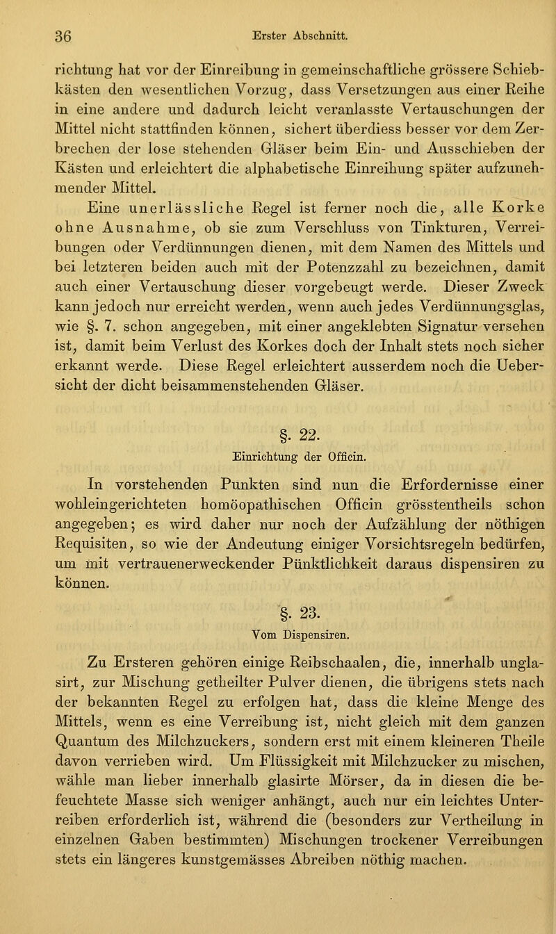 richtung hat vor der Einreibung in gemeinschaftliche grössere Schieb- kästen den wesentlichen Vorzug, dass Versetzungen aus einer Reihe in eine andere und dadurch leicht veranlasste Vertauschungen der Mittel nicht stattfinden können, sichert überdiess besser vor dem Zer- brechen der lose stehenden Gläser beim Ein- und Ausschieben der Kästen und erleichtert die alphabetische Einreihung später aufzuneh- mender Mittel. Eine unerlässliche Regel ist ferner noch die, alle Korke ohne Ausnahme, ob sie zum Verschluss von Tinkturen, Verrei- bungen oder Verdünnungen dienen, mit dem Namen des Mittels und bei letzteren beiden auch mit der Potenzzahl zu bezeichnen, damit auch einer Vertauschung dieser vorgebeugt werde. Dieser Zweck kann jedoch nur erreicht werden, wenn auch jedes Verdünnungsglas, wie §. 7. schon angegeben, mit einer angeklebten Signatur versehen ist, damit beim Verlust des Korkes doch der Inhalt stets noch sicher erkannt werde. Diese Regel erleichtert ausserdem noch die Ueber- sicht der dicht beisammenstehenden Gläser. §. 22. Einrichtung der Offiein. In vorstehenden Punkten sind nun die Erfordernisse einer wohleingerichteten homöopathischen Offiein grösstentheils schon angegeben; es wird daher nur noch der Aufzählung der nöthigen Requisiten, so wie der Andeutung einiger Vorsichtsregeln bedürfen, um mit vertrauenerweckender Pünktlichkeit daraus dispensiren z;u können. §. 23. Vom Dispensiren. Zu Ersteren gehören einige Reibschaalen, die, innerhalb ungla- sirt, zur Mischung getheilter Pulver dienen, die übrigens stets nach der bekannten Regel zu erfolgen hat, dass die kleine Menge des Mittels, wenn es eine Verreibung ist, nicht gleich mit dem ganzen Quantum des Milchzuckers, sondern erst mit einem kleineren Theile davon verrieben wird. Um Flüssigkeit mit Milchzucker zu mischen, wähle man lieber innerhalb glasirte Mörser, da in diesen die be- feuchtete Masse sich weniger anhängt, auch nur ein leichtes Unter- reiben erforderlich ist, während die (besonders zur Vertheilung in einzelnen Gaben bestimmten) Mischungen trockener Verreibungen stets ein längeres kunstgemässes Abreiben nöthig machen.