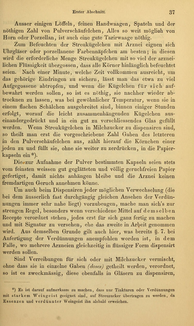 Ausser einigen Löffeln, feinen Handwaagen, Spateln und der nöthigen Zahl von Pulverschäufelchen, Alles so weit möglich von Hörn oder Porzellan, ist auch eine gute Tarirwaage nöthig. Zum Befeuchten der Streukügelchen mit Arznei eignen sich Uhrgläser oder porzellanene Farbennäpfchen am besten; in diesen wird die erforderliche Menge Streukügelchen mit so viel der arznei- lichen Flüssigkeit übergössen, dass alle Körner hinlänglich befeuchtet seien. Nach einer Minute, welche Zeit vollkommen ausreicht, um das gehörige Eindringen zu sichern, lässt man das etwa zu viel Aufgegossene abtropfen, und wenn die Kügelchen für sich auf- bewahrt werden sollen, so ist es nöthig, sie nachher wieder ab- trocknen zu lassen, was bei gewöhnlicher Temperatur, wenn sie in einem flachen Schälchen ausgebreitet sind, binnen einiger Stunden erfolgt, worauf die leicht zusammenhängenden Kügelchen aus- einandergedrückt und in ein gut zu verschliessendes Glas gefüllt werden. Wenn Streukügelchen in Milchzucker zu dispensiren sind, so theilt man erst die vorgeschriebene Zahl Gaben des letzteren in den Pulverschäufelchen aus, zählt hierauf die Körnchen einer jeden zu und füllt sie, ohne sie weiter zu zerdrücken, in die Papier- kapseln ein*). Die zur Aufnahme der Pulver bestimmten Kapseln seien stets vom feinsten weissen gut geglätteten und völlig geruchfreien Papier gefertiget, damit nichts anhängen bleibe und die Arznei keinen fremdartigen Geruch annehmen könne. Um auch beim Dispensiren jeder möglichen Verwechselung (die bei dem äusserlich fast durchgängig gleichen Ansehen der Verdün- nungen immer sehr nahe liegt) vorzubeugen, mache man sich's zur strengen Regel, besonders wenn verschiedene Mittel auf demselben Recepte verordnet stehen, jedes erst für sich ganz fertig zu machen und mit Signatur zu versehen, ehe das zweite in Arbeit genommen wird. Aus demselben Grunde gilt auch hier, was bereits §. 7. bei Anfertigung der Verdünnungen anempfohlen worden ist, in dem Falle, wo mehrere Arzneien gleichzeitig in flüssiger Form dispensirt werden sollen. Sind Verreibungen für sich oder mit Milchzucker vermischt, ohne dass sie in einzelne Gaben (doses) getheilt werden, verordnet, so ist es zweckmässig, diese ebenfalls in Gläsern zu dispensiren. *) Es ist darauf aufmerksam zu machen, dass nur Tinkturen oder Verdünnungen mit starkem Weingeist geeignet sind, auf Streuzucker übertragen zu werden, da Essenzen und verdünnter Weingeist ihn alsbald erweichen.