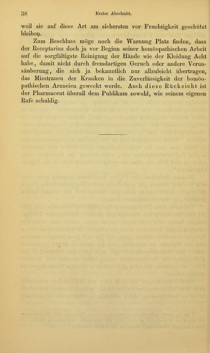 weil sie auf diese Art am sichersten vor Feuchtigkeit geschützt bleiben. Zum Beschluss möge noch die Warnung Platz finden, dass der Receptarius doch ja vor Beginn seiner homöopathischen Arbeit auf die sorgfältigste Reinigung der Hände wie der Kleidung Acht habe, damit nicht durch fremdartigen Geruch oder andere Verun- säuberuug, die sich ja bekanntlich nur allzuleicht übertragen, das Misstrauen der Kranken in die Zuverlässigkeit der homöo- pathischen Arzneien geweckt werde. Auch diese Rücksicht ist der Pharmaceut überall dem Publikum sowohl, wie seinem eigenen Rufe schuldig.