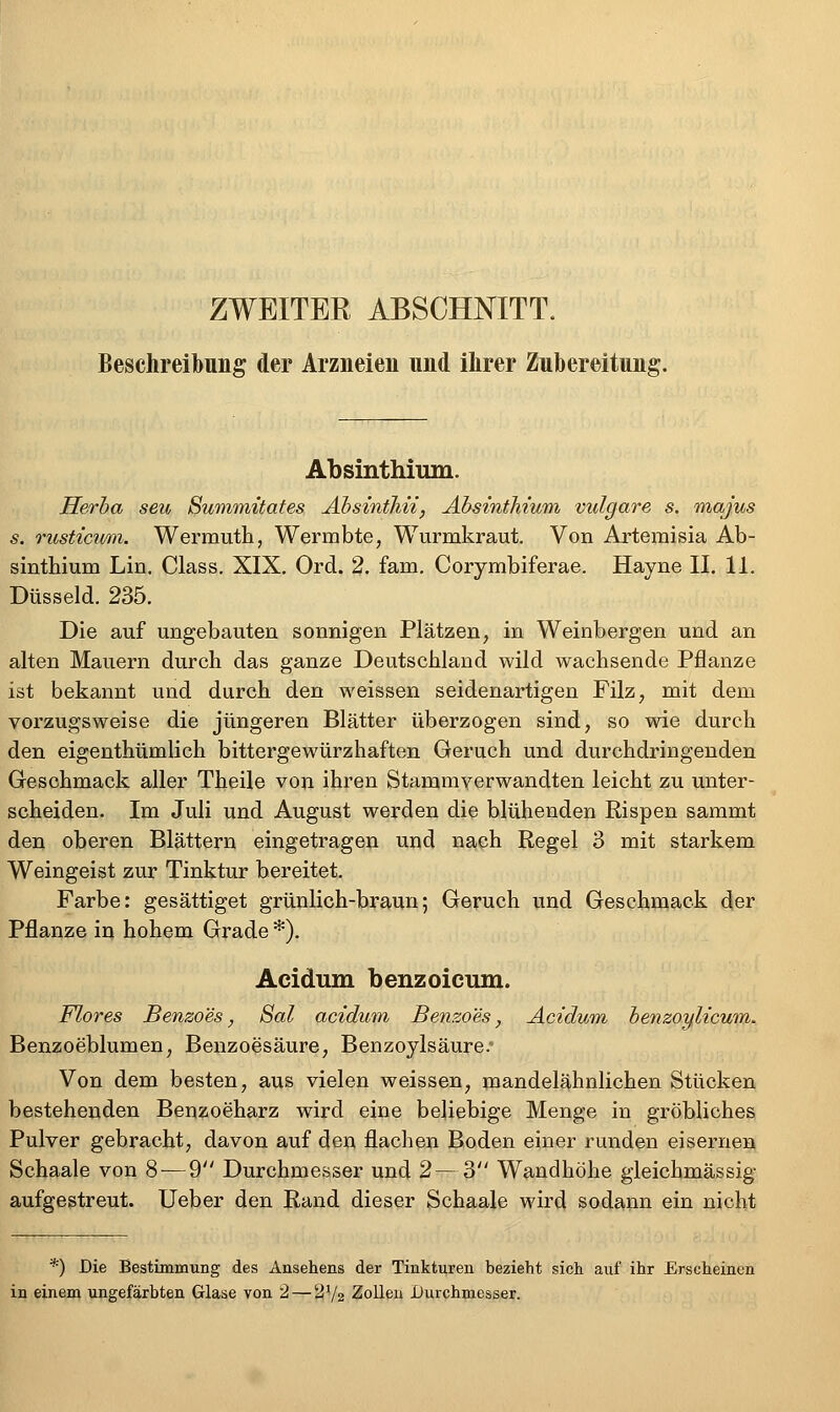 ZWEITER ABSCHNITT. Beschreibung der Arzneien und ihrer Zubereitung. Absinthium. Herha seu Summüates Äbsinihii, Absinthium vulgare s. majus s. Tusticum. Wermuth, Wermbte, Wurmkraut. Von Artemisia Ab- sinthium Lin. Class, XIX. Ord. 2. fam. Corymbiferae. Hayne II. 11. Düsseid. 235. Die auf ungebauten sonnigen Plätzen, in Weinbergen und an alten Mauern durch das ganze Deutschland wild wachsende Pflanze ist bekannt und durch den weissen seidenartigen Filz, mit dem vorzugsweise die jüngeren Blätter überzogen sind, so wie durch den eigenthümlich bittergewürzhaften Geruch und durchdringenden Geschmack aller Theile von ihren Stammverwandten leicht zu unter- scheiden. Im Juli und August werden die blühenden Rispen sammt den oberen Blättern eingetragen und nach Regel 3 mit starkem Weingeist zur Tinktur bereitet. Farbe: gesättiget grünlich-braun; Geruch und Geschmack der Pflanze in hohem Grade *). Acidum benz oleum. Flores Benzoes, Sal acidum Benzoes, Acidum, ienzoylicum. Benzoeblumen, Benzoesäure, Benzoylsäure. Von dem besten, aus vielen weissen, mandelähnlichen Stücken bestehenden Benzoeharz wird eine beliebige Menge in gröbliches Pulver gebracht, davon auf den flachen Boden einer runden eisernen Schaale von 8 — 9 Durchmesser und 2 — 3 Wandhöhe gieichmässig aufgestreut, lieber den Rand dieser Schaale wird sodann ein nicht *) Die Bestimmung des Ansehens der Tinkturen bezieht sich auf ihr Erscheinen in einem ungefärbten Glase von 2 — ^72 ZoUeu Durchmesser.