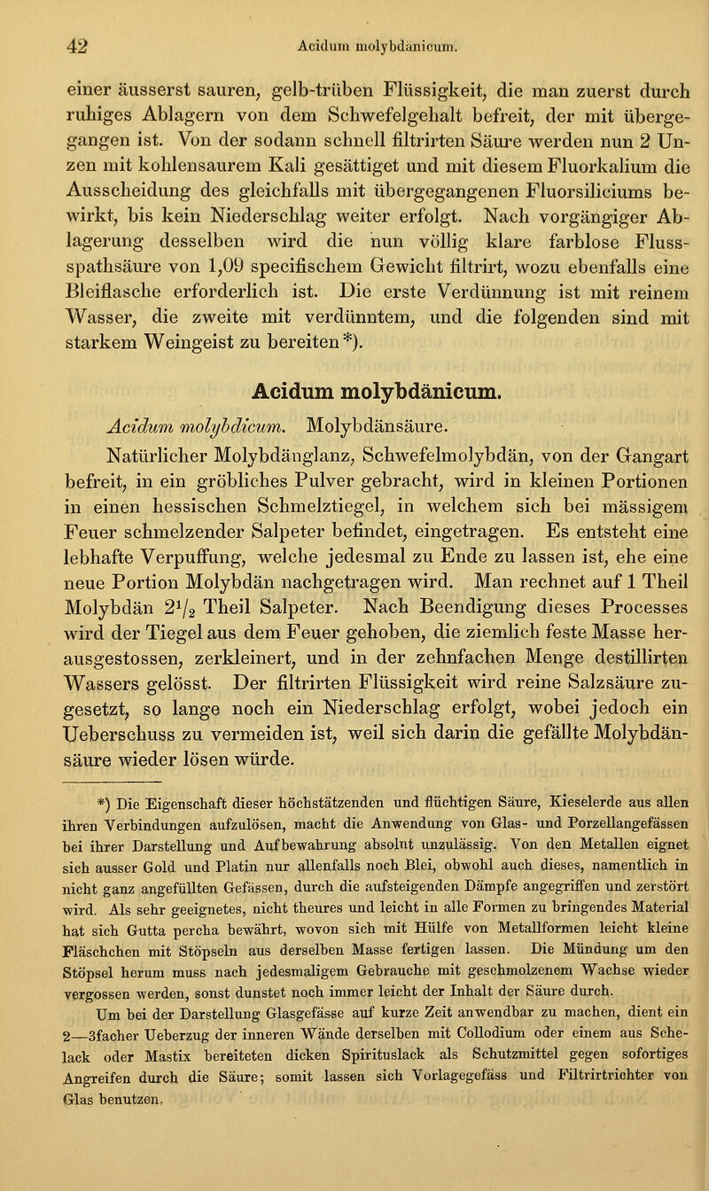 einer äusserst sauren, gelb-trüben Flüssigkeit, die man zuerst durch ruhiges Ablagern von dem Schwefelgehalt befreit, der mit überge- gangen ist. Von der sodann schnell filtrirten Säure werden nun 2 Un- zen mit kohlensaurem Kali gesättiget und mit diesem Fluorkalium die Ausscheidung des gleichfalls mit übergegangenen Fluorsiliciums be- wirkt, bis kein Niederschlag weiter erfolgt. Nach vorgängiger Ab- lagerung desselben wird die nun völlig klare farblose Fluss- spathsäure von 1,09 specifischem Gewicht filtrirt, wozu ebenfalls eine Bleiflasche erforderlich ist. Die erste Verdünnung ist mit reinem Wasser, die zweite mit verdünntem, und die folgenden sind mit starkem Weingeist zu bereiten *). Acidum molybdänicum. Acidum molyhdicum. Molybdänsäure. Natürlicher Molybdänglanz, Schwefelmolybdän, von der Gangart befreit, in ein gröbliches Pulver gebracht, wird in kleinen Portionen in einen hessischen Schmelztiegel, in welchem sich bei massigem Feuer schmelzender Salpeter befindet, eingetragen. Es entsteht eine lebhafte Verpuffung, welche jedesmal zu Ende zu lassen ist, ehe eine neue Portion Molybdän nachgetragen wird. Man rechnet auf 1 Theil Molybdän 2^/2 Theil Salpeter. Nach Beendigung dieses Processes wird der Tiegel aus dem Feuer gehoben, die ziemlich feste Masse her- ausgestossen, zerkleinert, und in der zehnfachen Menge destillirten Wassers gelösst. Der filtrirten Flüssigkeit wird reine Salzsäure zu- gesetzt, so lange noch ein Niederschlag erfolgt, wobei jedoch ein Ueberschuss zu vermeiden ist, weil sich darin die gefällte Molybdän- säure wieder lösen würde. *) Die Eigenschaft dieser höchstätzenden und flüchtigen Säure, Kieselerde aus allen ihren Verhindungen aufzulösen, macht die Anwendung von Glas- und Porzellangefässen hei ihrer Darstellung und Aufbewahrung absolnt unzulässig. Von den Metallen eignet sich ausser Gold und Platin nur allenfalls noch Blei, obwohl auch dieses, namentlich in nicht ganz angefüllten Gefässen, durch die aufsteigenden Dämpfe angegriffen und zerstört wird. Als sehr geeignetes, nicht theures und leicht in alle Formen zu bringendes Material hat sich Gutta percha bewährt, wovon sich mit Hülfe von Metallformen leicht kleine Fläschchen mit Stöpseln aus derselben Masse fertigen lassen. Die Mündung um den Stöpsel herum muss nach jedesmaligem Gebrauche mit geschmolzenem Wachse wieder vergossen werden, sonst dunstet noch immer leicht der Inhalt der Säure durch. Um bei der Darstellung Glasgefässe auf kurze Zeit anwendbar zu machen, dient ein 2—Sfacher Ueberzug der inneren Wände derselben mit Collodium oder einem aus Sche- lack oder Mastix bereiteten dicken Spirituslack als Schutzmittel gegen sofortiges Angreifen durch die Säure; somit lassen sich Vorlagegefäss und Filtrirtrichter von Glas benutzen,