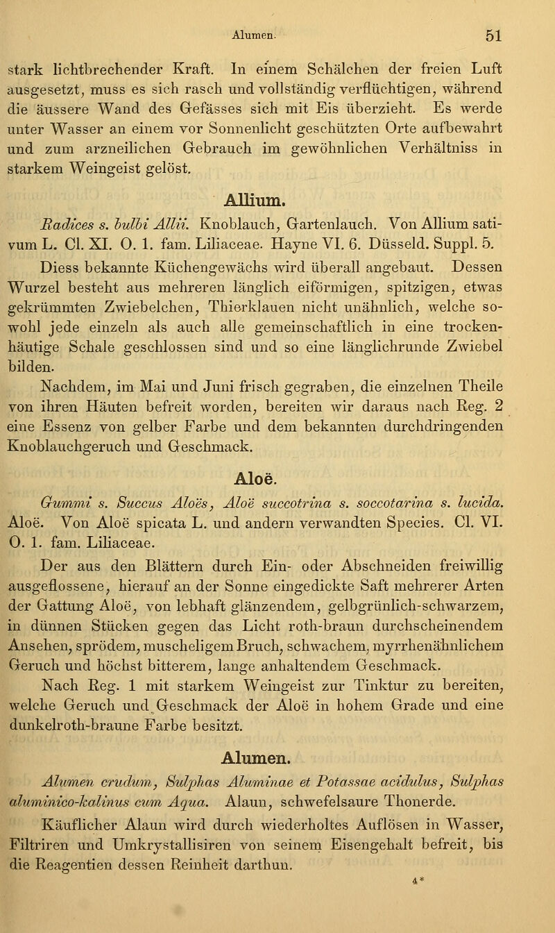 stark lichtbrechender Kraft. In einem Schälchen der freien Luft ausgesetzt, muss es sich rasch und vollständig verflüchtigen, während die äussere Wand des Gefässes sich mit Eis überzieht. Es werde unter Wasser an einem vor Sonnenlicht geschützten Orte aufbewahrt und zum arzneilichen Gebrauch im gewöhnlichen Verhältniss in starkem Weingeist gelöst, Allium. Radtees s. hulbi Allü. Knoblauch, Gartenlauch. Von Allium sati- vum L. Cl. XI. O. 1, fam. Liliaceae. Hayne VI. 6. Düsseid. Suppl, 5, Diess bekannte Küchengewächs wird überall angebaut. Dessen Wurzel besteht aus mehreren länglich eiförmigen, spitzigen, etwas gekrümmten Zwiebelchen, Thierklauen nicht unähnlich, welche so- wohl jede einzeln als auch alle gemeinschaftlich in eine trocken- häutige Schale geschlossen sind und so eine länglichrunde Zwiebel bilden. Nachdem, im Mai und Juni frisch gegraben, die einzelnen Theile von ihren Häuten befreit worden, bereiten wir daraus nach Reg. 2 eine Essenz von gelber Farbe und dem bekannten durchdringenden Knoblauchgeruch und Geschmack. Aloe. Gummi s. Succus Äloes, Aloe succotrina s. soccotarina s. lucida. Aloe. Von Aloe spicata L. und andern verwandten Species. Cl. VI, O. 1. fam. Liliaceae. Der aus den Blättern durch Ein- oder Abschneiden freiwillig ausgeflossene, hierauf an der Sonne eingedickte Saft mehrerer Arten der Gattung Aloe, von lebhaft glänzendem, gelbgrünlich-schwarzem, in dünnen Stücken gegen das Licht roth-braun durchscheinendem Ansehen, sprödem, muscheligem Bruch, schwachem, mjrrhenähnlichem Geruch und höchst bitterem, lange anhaltendem Geschmack. Nach Eeg. 1 mit starkem Weingeist zur Tinktur zu bereiten, welche Geruch und Geschmack der Aloe in hohem Grade und eine dunkelroth-braune Farbe besitzt. Alumen. Alumen crudum, BuVphas Aluminae et Potassae acidulus, Sulphas alumimco-halinus cum Aqua. Alaun, schwefelsaure Thonerde. Käuflicher Alaun wird durch wiederholtes Auflösen in Wasser, Filtriren und Umkrystallisiren von seinem Eisengehalt befreit, bis die Reagentien dessen Reinheit darthun.