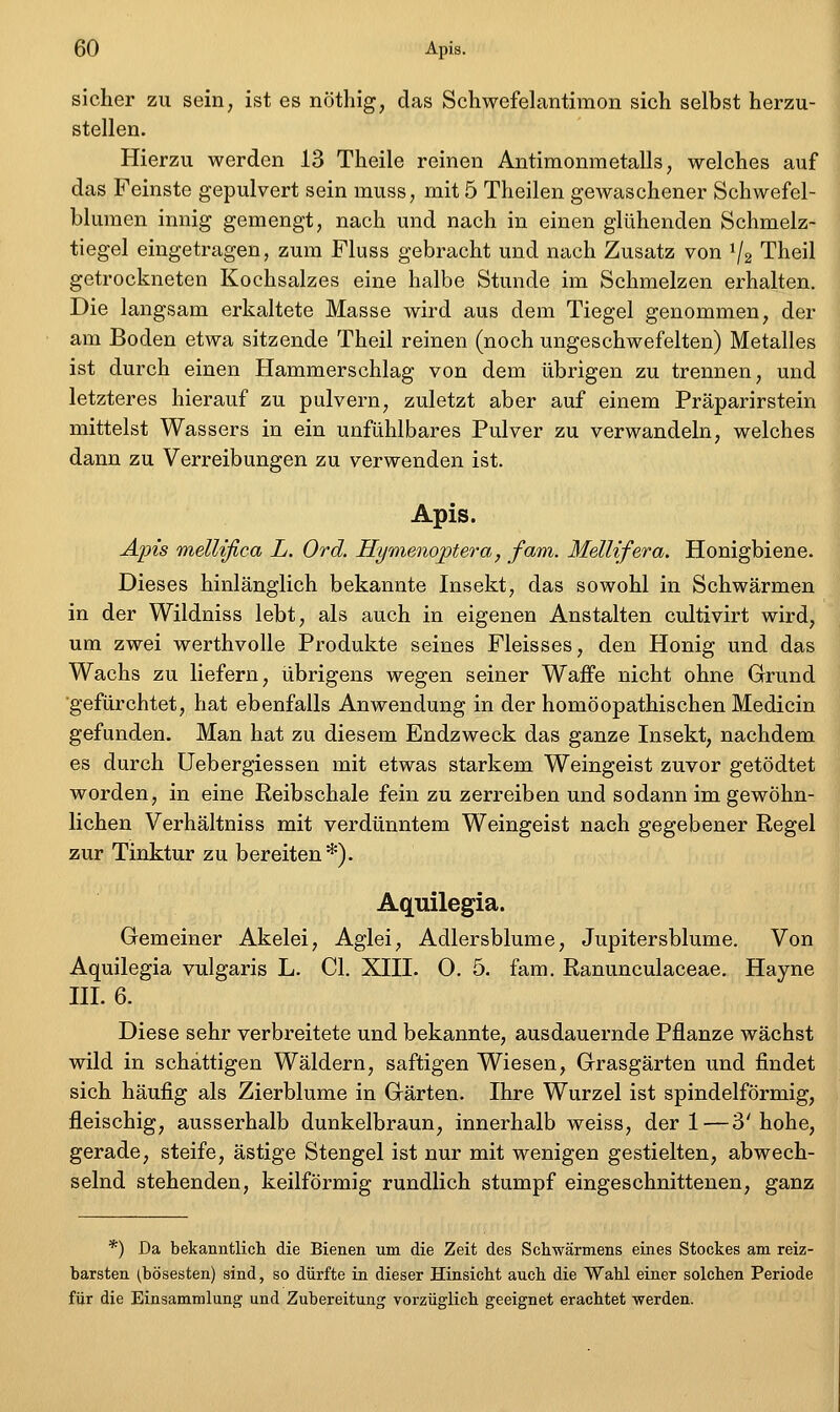 sicher zu seiri; ist es nöthig, das Schwefelantimon sich selbst herzu- stellen. Hierzu werden 13 Theile reinen Antimonmetalls, welches auf das Feinste gepulvert sein muss, mit 5 Theilen gewaschener Schwefel- blumen innig gemengt, nach und nach in einen glühenden Schmelz- tiegel eingetragen, zum Fluss gebracht und nach Zusatz von V2 Theil getrockneten Kochsalzes eine halbe Stunde im Schmelzen erhalten. Die langsam erkaltete Masse wird aus dem Tiegel genommen, der am Boden etwa sitzende Theil reinen (noch ungeschwefelten) Metalles ist durch einen Hammerschlag von dem übrigen zu trennen, und letzteres hierauf zu pulvern, zuletzt aber auf einem Präparirstein mittelst Wassers in ein unfühlbares Pulver zu verwandeln, welches dann zu Verreibungen zu verwenden ist. Apis. AiJis mellifica L. Ord. Hymenojptera, fam. MelUfera. Honigbiene. Dieses hinlänglich bekannte Insekt, das sowohl in Schwärmen in der Wildniss lebt, als auch in eigenen Anstalten cultivirt wird, um zwei werthvolle Produkte seines Fleisses, den Honig und das Wachs zu liefern, übrigens wegen seiner Waffe nicht ohne Grund ■gefürchtet, hat ebenfalls Anwendung in der homöopathischen Medicin gefunden. Man hat zu diesem Endzweck das ganze Insekt, nachdem es durch Uebergiessen mit etwas starkem Weingeist zuvor getödtet worden, in eine Reibschale fein zu zerreiben und sodann im gewöhn- lichen Verhältniss mit verdünntem Weingeist nach gegebener Regel zur Tinktur zu bereiten*). Aquilegia. Gemeiner Akelei, Aglei, Adlersblume, Jupitersblume. Von Aquilegia vulgaris L. Gl. XIII. 0. 5. fara. Ranunculaceae. Hayne III. 6. Diese sehr verbreitete und bekannte, ausdauernde Pflanze wächst wild in schattigen Wäldern, saftigen Wiesen, Grasgärten und findet sich häufig als Zierblume in Gärten. Ihre Wurzel ist spindelförmig, fleischig, ausserhalb dunkelbraun, innerhalb weiss, der 1—3'hohe, gerade, steife, ästige Stengel ist nur mit wenigen gestielten, abwech- selnd stehenden, keilförmig rundlich stumpf eingeschnittenen, ganz *) Da bekanntlich die Bienen um die Zeit des Schwärmens eines Stockes am reiz- barsten (bösesten) sind, so dürfte in dieser Hinsicht auch die Wahl einer solchen Periode für die Einsammlung und Zubereitung vorzüglich geeignet erachtet werden.