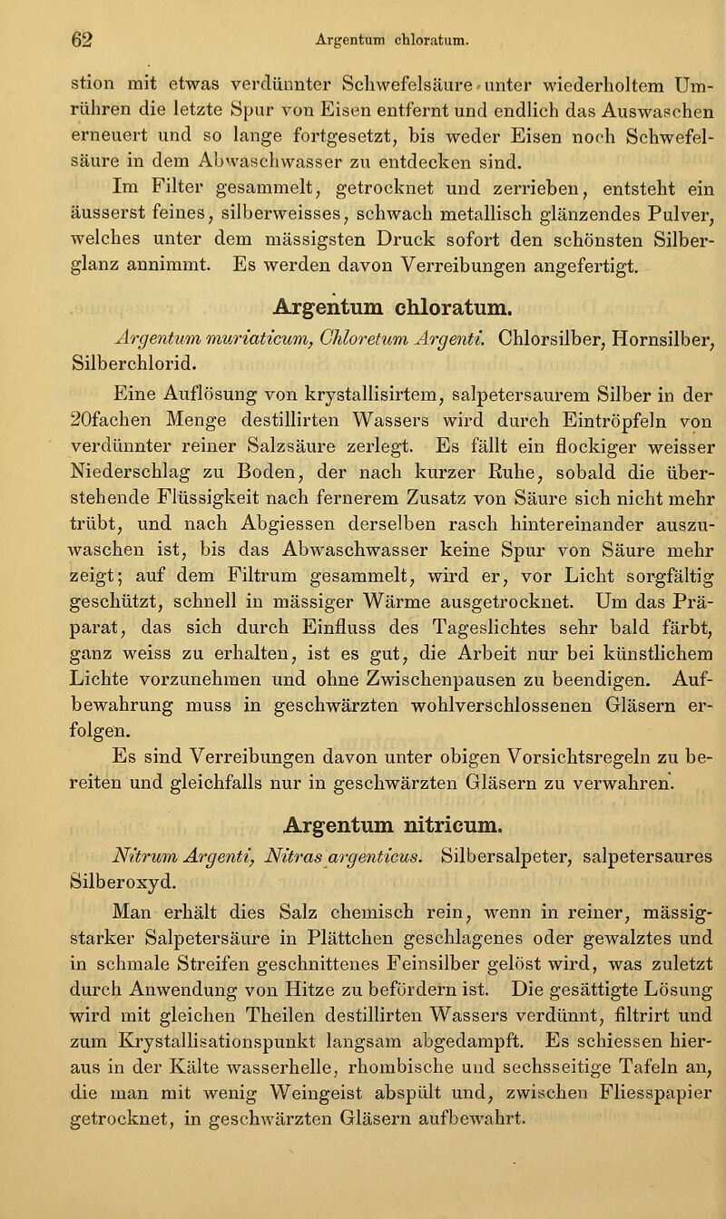 stion mit etwas verdünnter Schwefelsäure unter wiederholtem Um- rühren die letzte Spur von Eisen entfernt und endlich das Auswaschen erneuert und so lange fortgesetzt, bis weder Eisen noch Schwefel- säure in dem Ahwaschwasser zu entdecken sind. Im Filter gesammelt, getrocknet und zerrieben, entsteht ein äusserst feines, silberweisses, schwach metallisch glänzendes Pulver, welches unter dem massigsten Druck sofort den schönsten Silber- glanz annimmt. Es werden davon Verreibungen angefertigt. Argentum chloratum. Argentum muriaticum, Ghloretum Argenti. Chlorsilber, Hornsilber, Silberchlorid. Eine Auflösung von krystallisirtem, salpetersaurem Silber in der 20fachen Menge destillirten Wassers wird durch Eintröpfeln von verdünnter reiner Salzsäure zerlegt. Es fällt ein flockiger weisser Niederschlag zu Boden, der nach kurzer Ruhe, sobald die über- stehende Flüssigkeit nach fernerem Zusatz von Säure sich nicht mehr trübt, und nach Abgiessen derselben rasch hintereinander auszu- waschen ist, bis das Abwaschwasser keine Spur von Säure mehr zeigt; auf dem Filtrum gesammelt, wird er, vor Licht sorgfältig geschützt, schnell in massiger Wärme ausgetrocknet. Um das Prä- parat, das sich durch Einfluss des Tageslichtes sehr bald färbt, ganz weiss zu erhalten, ist es gut, die Arbeit nur bei künstlichem Lichte vorzunehmen und ohne Zwischenpausen zu beendigen, Auf- bewahrung muss in geschwärzten wohlverschlossenen Gläsern er- folgen. Es sind Verreibungen davon unter obigen Vorsichtsregeln zu be- reiten und gleichfalls nur in geschwärzten Gläsern zu verwahren. Argentum nitricum. Wdrwtn Argenti, Nitrasargenticus. Silbersalpeter, salpetersaures Silberoxyd. Man erhält dies Salz chemisch rein, wenn in reiner, massig- starker Salpetersäure in Plättchen geschlagenes oder gewalztes und in schmale Streifen geschnittenes Feinsilber gelöst wird, was zuletzt durch Anwendung von Hitze zu befördern ist. Die gesättigte Lösung wird mit gleichen Theilen destillirten Wassers verdünnt, filtrirt und zum Krystallisationspunkt langsam abgedampft. Es schiessen hier- aus in der Kälte wasserhelle, rhombische und sechsseitige Tafeln an, die man mit wenig Weingeist abspült und, zwischen Fliesspapier getrocknet, in geschwärzten Gläsern aufbewahrt.