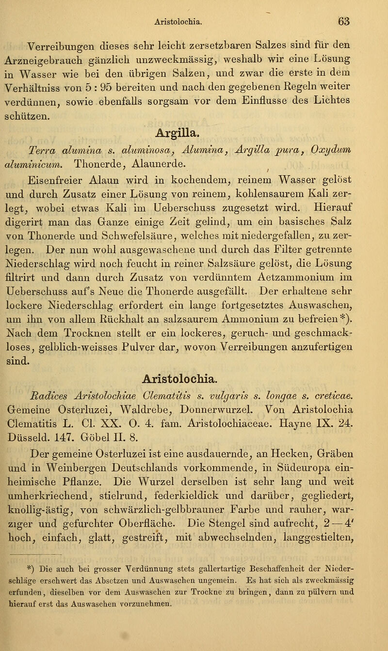 Verreibungen dieses sehr leicht zersetzbaren Salzes sind für den Arzneigebrauch gänzlich unzweckmässig, weshalb wir eine Lösung in Wasser wie bei den übrigen Salzen, und zwar die erste in dem Verhältniss von 5 : 95 bereiten und nach den gegebenen Regeln weiter verdünnen, sowie ebenfalls sorgsam vor dem Einflüsse des Lichtes schützen. Argilla. Terra alumina s. alwminosa, Älumina, Argilla pura, Oxydum aluminicwn. Thonerde, Alaunerde. Eisenfreier Alaun wird in kochendem, reinem Wasser gelöst und durch Zusatz einer Lösung von reinem, kohlensaurem Kali zer- legt, wobei etwas Kali im Ueberschuss zugesetzt wird. Hierauf digerirt man das Ganze einige Zeit gelind, um ein basisches Salz von Thonerde und Schwefelsäure, welches mit niedergefallen, zu zer- legen. Der nun wohl ausgewaschene und durch das Filter getrennte Niederschlag wird noch feucht in reiner Salzsäure gelöst, die Lösung filtrirt und dann durch Zusatz von verdünntem Aetzammonium im Ueberschuss aufs Neue die Thonerde ausgefällt. Der erhaltene sehr lockere Niederschlag erfordert ein lange fortgesetztes Auswaschen, um ihn von allem Rückhalt an salzsaurem Ammonium zu befreien*). Nach dem Trocknen stellt er ein lockeres, geruch- und geschmack- loses, gelblich-weisses Pulver dar, wovon Verreibungen anzufertigen sind. Aristolochia. Radices ÄristolocMae Glematitis s. vulgaris s. longae s. creticae. Gemeine Osterluzei, Waldrebe, Donnerwurzel. Von Aristolochia Glematitis L, Gl. XX. O. 4. fam. Aristolochiaceae. Hayne IX. 24. Düsseid. 147. Göbel IL 8. Der gemeine Osterluzei ist eine ausdauernde, an Hecken, Gräben und in Weinbergen Deutschlands vorkommende, in Südeuropa ein- heimische Pflanze. Die Wurzel derselben ist sehr lang und weit umherkriechend, stielrund, federkieldick und darüber, gegliedert^ knollig-ästig, von schwärzlich-gelbbrauner Farbe und rauher, war- ziger und gefurchter Oberfläche. Die Stengel sind aufrecht, 2 — 4' hoch, einfach, glatt, gestreift, mit abwechselnden, langgestielten, *) Die auch bei grosser Verdünnung stets gallertartige BeschafFenheit der I^ieder- scUäge erschwert das Absetzen und Auswaschen ungemein. Es hat sich als zweckmässig erfunden, dieselben vor dem Auswaschen zur Trockne zu bringen, dann zu pulvern und hierauf erst das Auswaschen vorzunehmen.