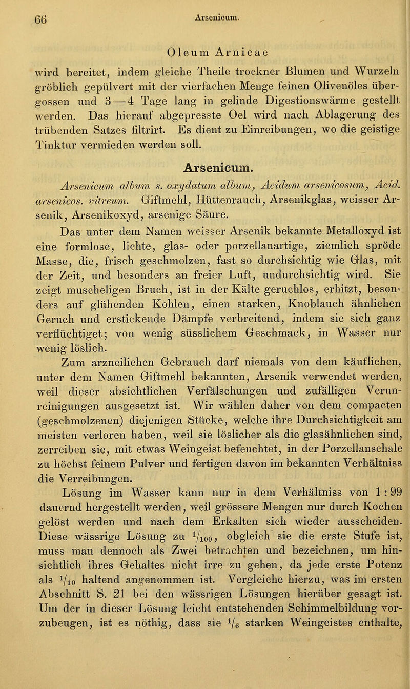 ß(^ Arsenicum. ^ Oleum Arnicae wird bereitet, indem gleiche Theile trockner Blumen und Wurzeln gröblich gepulvert mit der vierfachen Menge feinen Olivenöles über- gössen und o—4 Tage lang in gelinde Digestionswärme gestellt werden. Das hierauf abgepresste Oel wird nach Ablagerung des trübenden Satzes filtrirt. Es dient zu Einreibungen, wo die geistige Tinktur vermieden werden soll. Arsenicum. Arsenicum alhwni s. oxydatum alhum, Äcidum arsenicosum, Acid. arsenicos. vitreum. Giftmehl, Hüttenrauch, Arsenikglas, weisser Ar- senik, Arsenikoxyd, arseuige Säure. Das unter dem Namen weisser Arsenik bekannte Metalloxyd ist eine formlose, lichte, glas- oder porzellanartige, ziemlich spröde Masse, die, frisch geschmolzen, fast so durchsichtig wie Glas, mit der Zeit, und besonders an freier Luft, undurchsichtig wird. Sie zeigt muscheligen Bruch, ist in der Kälte geruchlos, erhitzt, beson- ders auf glühenden Kohlen, einen starken, Knoblauch ähnlichen Geruch und erstickende Dämpfe verbreitend, indem sie sich ganz verflüchtiget; von wenig süsslichem Geschmack, in Wasser nur wenig löslich. Zum arzneilichen Gebrauch darf niemals von dem käuflichen, unter dem Namen Giftmehl bekannten, Arsenik verwendet werden, weil dieser absichtlichen Verfälschungen und zufälligen Verun- reinigungen ausgesetzt ist. Wir wählen daher von dem compacten (geschmolzenen) diejenigen Stücke, welche ihre Durchsichtigkeit am meisten verloren haben, weil sie löslicher als die glasähnlichen sind, zerreiben sie, mit etwas Weingeist befeuchtet, in der Porzellanschale zu höchst feinem Pulver und fertigen davon im bekannten Verhältniss die Verreibungen. Lösung im Wasser kann nur in dem Verhältniss von 1 : 99 dauernd hergestellt werden, weil grössere Mengen nur durch Kochen gelöst werden und nach dem Erkalten sich wieder ausscheiden. Diese wässrige Lösung zu ^/looj obgleich sie die erste Stufe ist, muss man dennoch als Zwei betrachten und bezeichnen, um hin- sichtlich ihres Gehaltes nicht irre zu gehen, da jede erste Potenz als i/io haltend angenommen ist. Vergleiche hierzu, was im ersten Abschnitt S. 21 bei den wässrigen Lösungen hierüber gesagt ist. Um der in dieser Lösung leicht entstehenden Schimmelbildung vor- zubeugen, ist es nöthig, dass sie Ve starken Weingeistes enthalte,