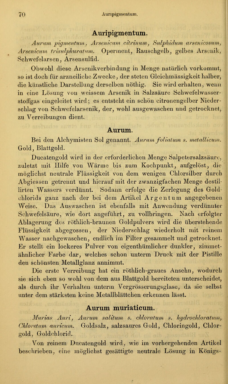 Auripigmentum. Aiiriim pigmentuiu, Arsem'cwin citrinum, Sulphidum arsenicosum, Arsenicum trisulphuratuvi. Openneut, Rauschgelb, gelbes Arsijnik, Schwefelarsen, Arsenstilfid. Obwohl diese Arsenikverbindung in Menge natürlich vorkommt, so ist doch für arzneiliche Zwecke, der steten Gleichmässigkeit halber, die künstliche Darstellung derselben nöthig. Sie wird erhalten, wenn in eine Lösung von weissem Arsenik in Salzsäure Schwefelwasser- stoffgas eingeleitet wird; es entsteht ein schön citronengelber Nieder- schlag von Schwefelarsenik, der, wohl ausgewaschen und getrocknet, zu Verreibungen dient. Aurum. Bei den Alchymisten Sol genannt. Aiirma foliatmn s. metallicum. Gold, Blattgold. Ducatengold wird in der erforderlichen Menge Salpetersalzsäure, zuletzt mit Hilfe von Wärme bis zum Kochpunkt, aufgelöst, die möglichst neutrale Flüssigkeit von dem wenigen Chlorsilber durch Abgiessen getrennt und hierauf mit der zwanzigfachen Menge destil- lirten Wassers verdünnt. Sodann erfolge die Zerlegung des Gold- chlorids ganz nach der bei dem Artikel Argentum angegebenen Weise. Das Auswaschen ist ebenfalls mit Anwendung verdünnter Schwefelsäure, wie dort angeführt, zu vollbringen. Nach erfolgter Ablagerung des röthlich-braunen Goldpulvers wird die tiberstehende Flüssigkeit abgegossen, der Niederschlag wiederholt mit reinem Wasser nachgewaschen, endlich im Filter gesammelt und getrocknet. Er stellt ein lockeres Pulver von eigenthümlicher dunkler, zimmet- ähnlicher Farbe dar, welches schon unterm Druck mit der Pistille den schönsten Metallglanz annimmt. Die erste Verreibung hat ein röthlich-graues Ansehn, wodurch sie sich eben so wohl von dem aus Blattgold bereiteten unterscheidet, als durch ihr Verhalten unterm Vergrösserungsgiase, da sie selbst unter dem stärksten keine Metallblättchen erkennen lässt. Aurum muriaticum. Murias Auri, Atcrum salitum s. chloratum s. hydrochloratum, Ghloretum auricum. Goldsalz, salzsaures Gold, Chloringold, Chlor- gold, Goldchlorid. Von reinem Ducatengold wird, wie im vorhergehenden Artikel beschrieben, eine möglichst gesättigte neutrale Lösung in Königs-