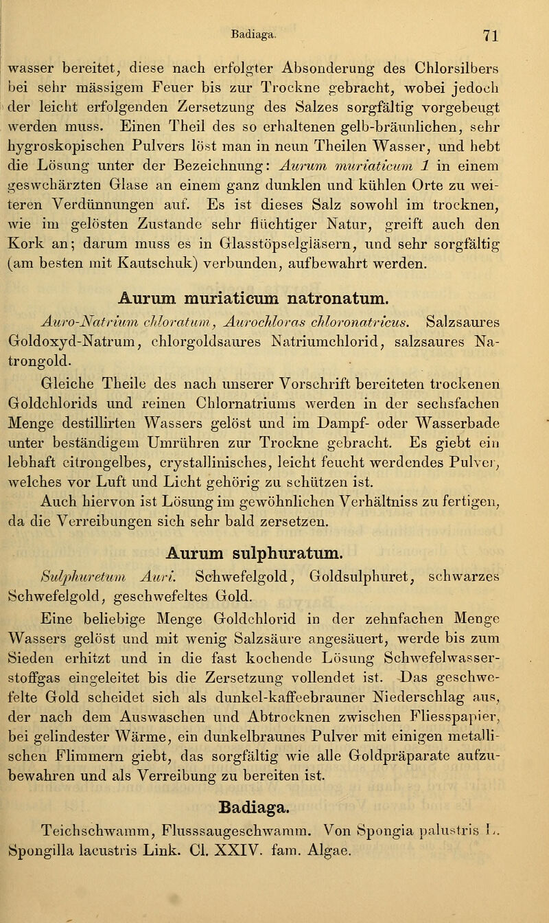 wasser bereitet, diese nach erfolgter Absonderung des Chlorsilbers bei sehr massigem Feuer bis zur Trockne gebracht, wobei jedoch der leicht erfolgenden Zersetzung des Salzes sorgfältig vorgebeugt werden muss. Einen Theil des so erhaltenen gelb-bräimlichen, sehr hygroskopischen Pulvers löst man in neun Theilen Wasser, und hebt die Lösung unter der Bezeichnung: Aurum muriaticum 1 in einem geswchärzten Glase an einem ganz dunklen und kühlen Orte zu wei- teren Verdünnungen auf. Es ist dieses Salz sowohl im trocknen, wie im gelösten Zustande sehr flüchtiger Natur, greift auch den Kork an; darum muss es in Grlasstöpselgläsern, und sehr sorgfältig (am besten mit Kautschuk) verbunden, aufbewahrt werden. Aurum muriaticum natronatum. Auro-Natrium chloratum, Aurocfdoras chloronatricus. Salzsaures Goldoxyd-Natrum, chlorgoldsaures Natriumchlorid, salzsaures Na- trongold. Gleiche Theile des nach unserer Vorschrift bereiteten trockenen Goldchlorids und reinen Chlornatriums werden in der sechsfachen Menge destillirten Wassers gelöst und im Dampf- oder Wasserbade unter beständigem Umrühren zur Trockne gebracht. Es giebt ein lebhaft citrongelbes, crystallinisches, leicht feucht werdendes Pulver, welches vor Luft und Licht gehörig zu schützen ist. Auch hiervon ist Lösung im gewöhnlichen Verhältniss zu fertigen, da die Verreibungen sich sehr bald zersetzen. Aurum sulphuratum. Suljpliuretimi Auri Schwefelgold, Goldsulphuret, schwarzes Schwefelgold, geschwefeltes Gold. Eine beliebige Menge Goldchlorid in der zehnfachen Menge Wassers gelöst und mit wenig Salzsäure angesäuert, werde bis zum Sieden erhitzt und in die fast kochende Lösung Schwefelwasser- stoffgas eingeleitet bis die Zersetzung vollendet ist. Das geschwe- felte Gold scheidet sich als dunkel-kaffeebrauner Niederschlag aus, der nach dem Auswaschen und Abtrocknen zwischen Fliesspapier, bei gelindester Wärme, ein dunkelbraunes Pulver mit einigen metalli- schen Flimmern giebt, das sorgfältig wie alle Goldpräparate aufzu- bewahren und als Verreibung zu bereiten ist. Badiaga. Teichschwaram, Flusssaugeschwamm. Von Spongia palustris I-. Spongilla lacustris Link. Cl. XXIV. fam. Algae.