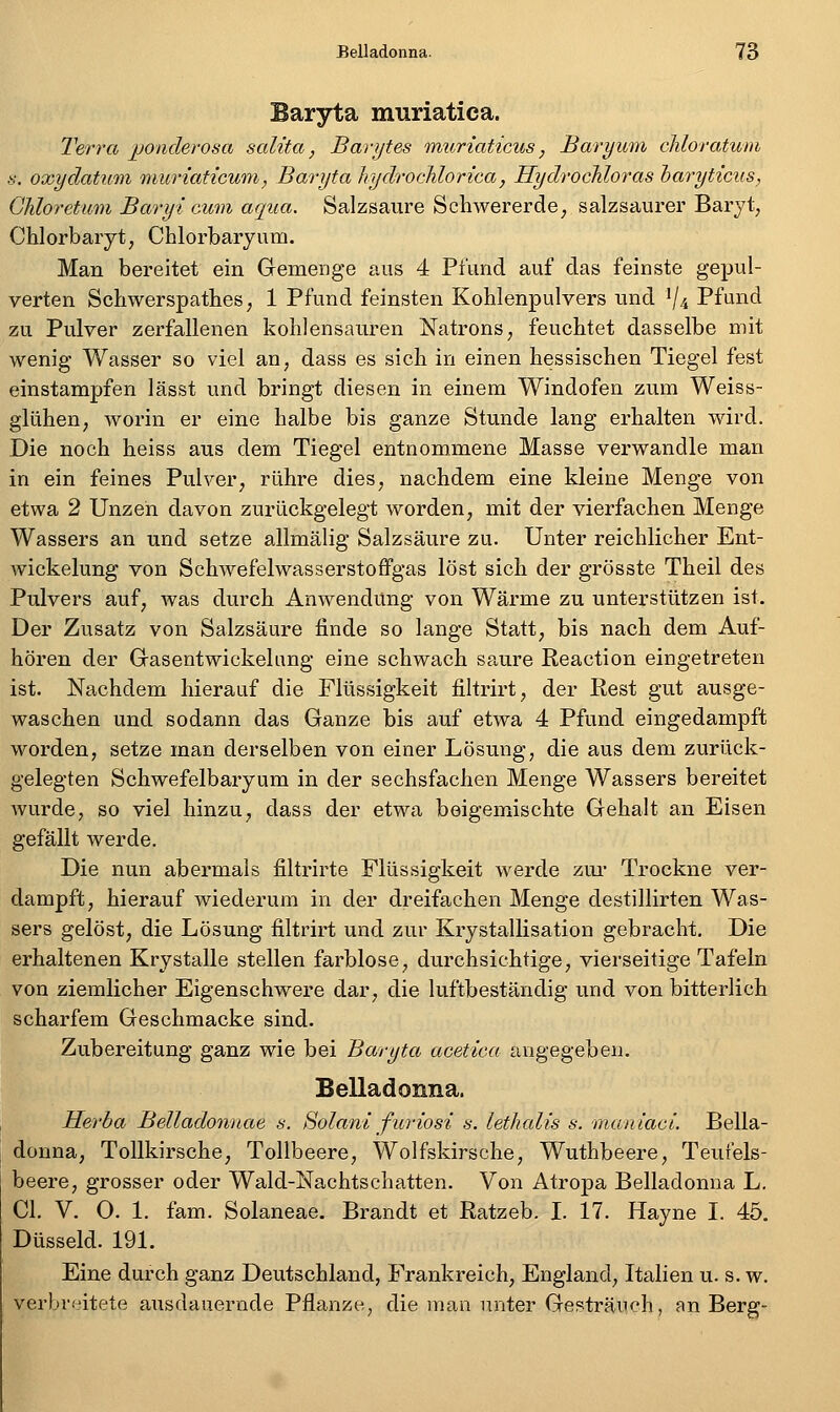 Baryta muriatica. Terra jjonderosa salita, Barytes miiriaticus, Baryum chloratum s. oxydatum muriaticum, Baryta JiydrocMorica, HydrocMoras haryticus, Ghloretum Baryt cum aqua. Salzsaure Schwererde, salzsaurer Baryt, Chlorbaryt, Chlorbaryum. Man bereitet ein Gemenge aus 4 Pfund auf das feinste gepul- verten Schwerspathes; 1 Pfund feinsten Kohlenpulvers und V4 Pfund zu Pulver zerfallenen kohlensauren Natrons, feuchtet dasselbe mit wenig Wasser so viel an, dass es sich in einen hessischen Tiegel fest einstampfen lässt und bringt diesen in einem Windofen zum Weiss- glühen, worin er eine halbe bis ganze Stunde lang erhalten wird. Die noch heiss aus dem Tiegel entnommene Masse verwandle man in ein feines Pulver, rühre dies, nachdem eine kleine Menge von etwa 2 Unzen davon zurückgelegt worden, mit der vierfachen Menge Wassers an und setze allmälig Salzsäure zu. Unter reichlicher Ent- wickelung von Schwefelwasserstoffgas löst sich der grösste Theil des Pulvers auf, was durch Anwendung von Wärme zu unterstützen ist. Der Zusatz von Salzsäure finde so lange Statt, bis nach dem Auf- hören der Gasentwickeliing eine schwach saure Reaction eingetreten ist. Nachdem hierauf die Flüssigkeit filtrirt, der Rest gut ausge- waschen und sodann das Ganze bis auf etwa 4 Pfund eingedampft worden, setze man derselben von einer Lösung, die aus dem zurück- gelegten Schwefelbaryum in der sechsfachen Menge Wassers bereitet wurde, so viel hinzu, dass der etwa beigemischte Gehalt an Eisen gefällt werde. Die nun abermals filtrirte Flüssigkeit werde zm* Trockne ver- dampft, hierauf wiederum in der dreifachen Menge destillirten Was- sers gelöst, die Lösung filtrirt und zur Krystallisation gebracht. Die erhaltenen Krystalle stellen farblose, durchsichtige, vierseitige Tafeln von ziemlicher Eigenschwere dar, die luftbeständig und von bitterlich scharfem Geschmacke sind. Zubereitung ganz wie bei Baryta acetica angegeben. Belladonna. Herba Belladonnae s. Solani furiosi s. letlialis s. maniaci. Bella- donna, Tollkirsche, Tollbeere, Wolfskirsche, Wuthbeere, Teufels- beere, grosser oder Wald-Nachtschatten. Von Atropa Belladonna L. Gl. V. 0. 1. fam. Solaneae. Brandt et Ratzeb. I. 17. Hayne I. 45. Düsseid. 191. Eine durch ganz Deutschland, Frankreich, England, Italien u. s. w. verbreitete ausdauernde Pflanze, die man unter Gesträuch, an Berg-