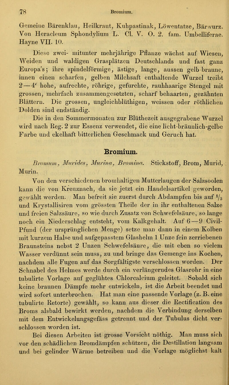 Gemeine Bärenklau, Heilkraut, Kuhpastinak, Löwentatze, Bärwurz. Von Heracleum Sphondylium L. Gl. V. 0, 2. fara. Umbelliferae. Hayne VII. 10. Diese zwei- mitunter mehrjährige Pflanze wächst auf Wiesen, Weiden und waldigen Grasplätzen Deutschhinds und fast ganz Europas; ihre spindelförmige, ästige, lange, aussen gelbbraune, innen einen scharfen, gelben Milchsaft enthaltende Wurzel treibt 2 — 4' hohe, aufrechte, röhrige, gefurchte, rauhhaarige Stengel mit grossen, mehrfach zusammengesetzten, scharf behaarten, gezähnten Blättern. Die grossen, ungleichblüthigen, weissen oder röthlichen Dolden sind endständig. Die in den Sommermonaten zur Blüthezeit ausgegrabene Wurzel wird nach Reg. 2 zur Essenz verwendet, die eine licht-bräunlich-gelbe Farbe und ekelhaft bitterlichen Geschmack und Geruch hat. Bromium. Bromnm, Murides, Murina, Bromina. Stickstoff, Brom, Murid, Murin. Von den verschiedenen bromhaltigen Mutterlaugen der Salzsoolen kann die von Kreuznach, da sie jetzt ein Handelsartikel geworden, gewählt werden. Man befreit sie zuerst durch Abdampfen bis auf ^/s und Krystallisiren vom grössten Theile der in ihr enthaltenen Salze und freien Salzsäure, so wie durch Zusatz von Schwefelsäure, so lange noch ein Niederschlag entsteht, vom Kalkgehalt. Auf 6 — 9 Civil- Pfund (der ursprünglichen Menge) setze man dann in einem Kolben mit kurzem Halse und aufgepasstem Glashelm 1 Unze fein zerriebenen Braunsteins nebst 2 Unzen Schwefelsäure, die mit eben so vielem Wasser verdünnt sein muss, zu und bringe das Gemenge ins Kochen, nachdem alle Fugen auf das Sorgfältigste verschlossen worden. Der Schnabel des Helmes werde durch ein verlängerndes Glasrohr in eine tubulirte Vorlage auf geglühtes Chlorcalcium geleitet. Sobald sich keine braunen Dämpfe mehr entwickeln, ist die Arbeit beendet und wird sofort unterbrochen. Hat man eine passende Vorlage (z. B. eine tubulirte Retorte) gewählt, so kann aus dieser die Rectification des Broms alsbald bewirkt werden, nachdem die Verbindung derselben mit dem Entwickelungsgefäss getrennt und der Tubulus dicht ver- schlossen worden ist. Bei diesen Arbeiten ist grosse Vorsicht nöthig. Man muss sich vor den schädlichen Broradärapfen schützen, die Destillation langsam und bei gelinder Wärme betreiben und die Vorlage möglichst kalt