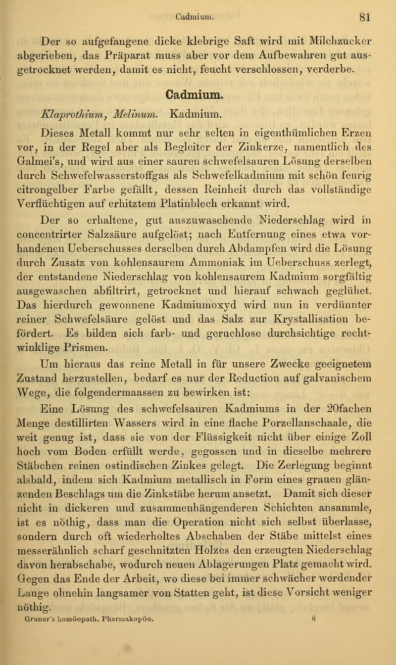 Der so aufgefangene dicke klebrige Saft wird mit Milchzucker abgerieben, das Präparat muss aber vor dem Aufbewahren gut aus- getrocknet werden, damit es nicht, feucht verschlossen, verderbe. Cadmium. KlajprotMum, Melinum. Kadmium. Dieses Metall kommt nur sehr selten in eigenthümlichen Erzen vor, in der Regel aber als Begleiter der Zinkerze, namentlich des Galmei's, und wird aus einer sauren schwefelsauren Lösung derselben durch Schwefelwasserstoffgas als Schwefelkadmium mit schön feurig citrongelber Farbe gefällt, dessen Reinheit durch das vollständige Verflüchtigen auf erhitztem Platinblech erkannt wird. Der so erhaltene, gut auszuwaschende Niederschlag wird in concentrirter Salzsäure aufgelöst; nach Entfernung eines etwa vor- handenen Ueberschusses derselben durch Abdampfen wird die Lösung durch Zusatz von kohlensaurem Ammoniak im Ueberschuss zerlegt, der entstandene Niederschlag von kohlensaurem Kadmium sorgfältig ausgewaschen abfiltrirt, getrocknet und hierauf schwach geglühet. Das hierdurch gewonnene Kadmiumoxyd wird nun in verdünnter reiner Schwefelsäure gelöst und das Salz zur Krystallisation be- fördert. Es bilden sich färb- und geruchlose durchsichtige recht- winklige Prismen. Um hieraus das reine Metall in für unsere Zwecke geeignetem Zustand herzustellen, bedarf es nur der Reduction auf galvanischem Wege, die folgendermaassen zu bewirken ist: Eine Lösung des schwefelsauren Kadmiums in der 20fachen Menge destillirten Wassers wird in eine flache Porzellanschaale, die weit genug ist, dass sie von der Flüssigkeit nicht über einige Zoll hoch vom Boden erfüllt werde, gegossen und in dieselbe mehrere Stäbchen reinen ostindischen Zinkes gelegt. Die Zerlegung beginnt alsbald, indem sich Kadmium metallisch in Form eines grauen glän- zenden Beschlags um die Zinkstäbe herum ansetzt. Damit sich dieser nicht in dickeren und zusammenhängenderen Schichten ansammle, ist es nöthig, dass man die Operation nicht sich selbst überlasse, sondern durch oft wiederholtes Abschaben der Stäbe mittelst eines messerähnlich scharf geschnitzten Holzes den erzeugten Niederschlag davon herabschabc; wodurch neuen Ablagerungen Platz gemacht wird. Gegen das Ende der Arbeit, wo diese bei immer schwächer werdender Lauge ohnehin langsamer von Statten geht, ist diese Vorsicht weniger nöthig, Qruner's homöopath. Pharmakopoe. 6