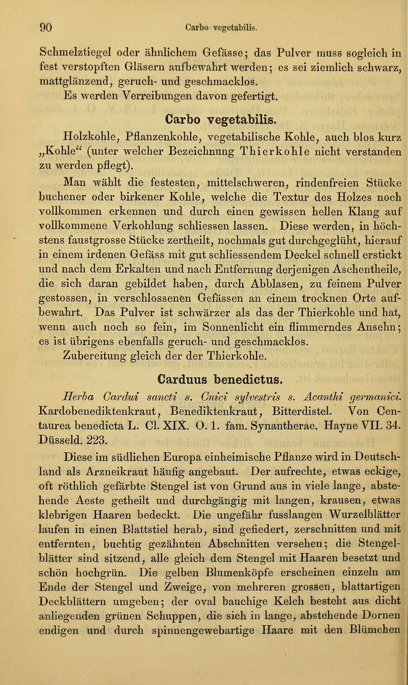 Schmelztiegel oder ähnlichem Gefässe; das Pulver muss sogleich in fest verstopften Gläsern aufbewahrt werden; es sei ziemlich schwarz, mattglänzend, geruch- und geschmacklos. Es werden Verreibungen davon gefertigt. Carbo vegetabilis. Holzkohle, Pflanzenkohle, vegetabilische Kohle, auch blos kurz „Kohle (unter welcher Bezeichnung Thierkohle nicht verstanden zu werden pflegt). Man wählt die festesten, mittelschweren, rindenfreien Stücke buchener oder birkener Kohle, welche die Textur des Holzes noch vollkommen erkennen und durch einen gewissen hellen Klang auf vollkommene Verkohlung schliessen lassen. Diese werden, in höch- stens faustgrosse Stücke zertheilt, nochmals gut durchgeglüht, hierauf in einem irdenen Gefäss mit gut schliessendem Deckel schnell erstickt und nach dem Erkalten und nach Entfernung derjenigen Aschentheile, die sich daran gebildet haben, durch Abblasen, zu feinem Pulver gestossen, in verschlossenen Gefässen an einem trocknen Orte auf- bewahrt. Das Pulver ist schwärzer als das der Thierkohle und hat, wenn auch noch so fein, im Sonnenlicht ein flimmerndes Ansehn; es ist übrigens ebenfalls geruch- und geschmacklos, Zubereitung gleich der der Thierkohle. Carduus benedictus. Herha Gardui sancti s. Gnici sylvestris s. AcantM germanici. Kardobenediktenkraut, Benediktenkraut, Bitterdistel. Von Cen- taurea benedicta L. Gl. XIX. 0.1. fam. Synantherae. Hayne VH. 34. Düsseid. 223. Diese im südlichen Europa einheimische Pflanze wird in Deutsch- land als Arzneikraut häufig angebaut. Der aufrechte, etwas eckige, oft röthlich gefärbte Stengel ist von Grund aus in viele lange, abste- hende Aeste getheilt und durchgängig mit langen, krausen, etwas klebrigen Haaren bedeckt. Die ungefähr fusslangen Wurzelblätter laufen in einen Blattstiel herab, sind gefiedert, zerschnitten und mit entfernten, buchtig gezähnten Abschnitten versehen; die Stengel- blätter sind sitzend, alle gleich dem Stengel mit Haaren besetzt und schön hochgrün. Die gelben Blumenköpfe erscheinen einzeln am Ende der Stengel und Zweige, von mehreren grossen, blattartigen Deckblättern umgeben; der oval bauchige Kelch besteht aus dicht anliegenden grünen Schuppen, die sich in lange, abstehende Dornen endigen und durch spinnengewebartige Haare mit den Blümchen