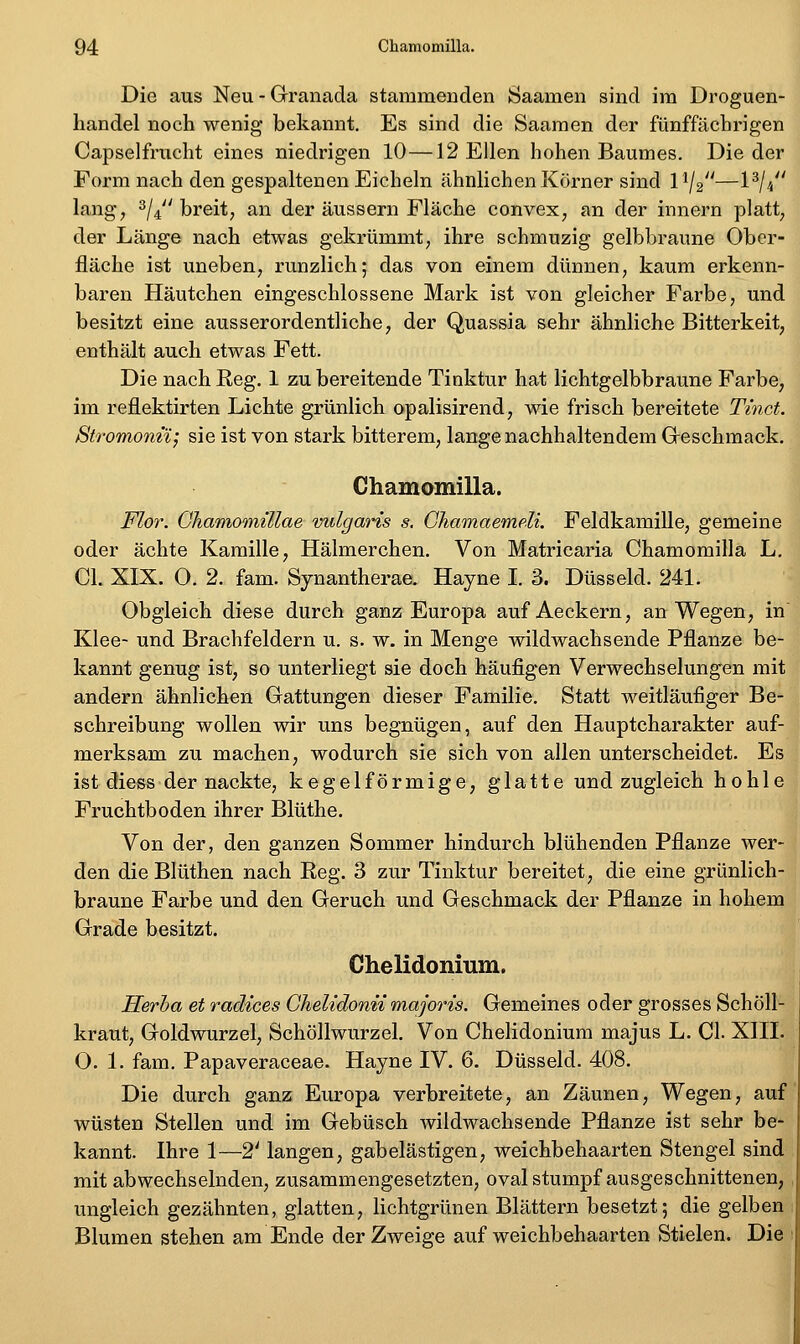 Die aus Neu - Grranada stammenden Saamen sind im Droguen- handel noch wenig bekannt. Es sind die Saamen der fünffächrigen Capselfrucht eines niedrigen 10—12 Ellen hohen Baumes. Die der Form nach den gespaltenen Eicheln ähnlichen Körner sind 1^/2—1^//< lang, 3/4 breit, an der äussern Fläche convex, an der innern platt, der Länge nach etwas gekrümmt, ihre schmuzig gelbbraune Ober- fläche ist uneben, runzlich; das von einem dünnen, kaum erkenn- baren Häutchen eingeschlossene Mark ist von gleicher Farbe, und besitzt eine ausserordentliche, der Quassia sehr ähnliche Bitterkeit, enthält auch etwas Fett. Die nach Reg. 1 zu bereitende Tinktur hat lichtgelbbraune Farbe, im reflektirten Lichte grünlich opalisirend, wie frisch bereitete Tinct. Stromonn; sie ist von stark bitterem, lange nachhaltendem Greschmack. Chamomilla. Flor. GJiamomülae vulgaris s, Chamaemeli. Feldkamille, gemeine oder ächte Kamille, Hälmerchen. Von Matricaria Chamomilla L. Cl. XIX. O. 2. fam. Synantherae. Hayne I. 3. Düsseid. 241. Obgleich diese durch ganz Europa auf Aeckern, an Wegen, in Klee- und Brachfeldern u. s. w. in Menge wildwachsende Pflanze be- kannt genug ist, so unterliegt sie doch häufigen Verwechselungen mit andern ähnlichen Gattungen dieser Familie. Statt weitläufiger Be- schreibung wollen wir uns begnügen, auf den Hauptcharakter auf- merksam zu machen, wodurch sie sich von allen unterscheidet. Es ist diess der nackte, kegelförmige, glatte und zugleich hohle Fruchtboden ihrer Blüthe. Von der, den ganzen Sommer hindurch blühenden Pflanze wer- den die Blüthen nach Reg. 3 zur Tinktur bereitet, die eine grünlich- braune Farbe und den Geruch und Geschmack der Pflanze in hohem Grade besitzt. Chelidonium. Herha et radices Chelidonii majoris. Gemeines oder grosses Schöll- kraut, Goldwurzel, Schöllwurzel, Von Chelidonium majus L. CI. XHI. O. 1. fam. Papaveraceae. Hayne IV. 6. Düsseid. 408. Die durch ganz Europa verbreitete, an Zäunen, Wegen, auf wüsten Stellen und im Gebüsch wildwachsende Pflanze ist sehr be- kannt. Ihre 1—2' langen, gabelästigen, weichbehaarten Stengel sind mit abwechselnden, zusammengesetzten, oval stumpf ausgeschnittenen, , ungleich gezähnten, glatten, lichtgrünen Blättern besetzt; die gelben Blumen stehen am Ende der Zweige aufweichbehaarten Stielen. Die ;