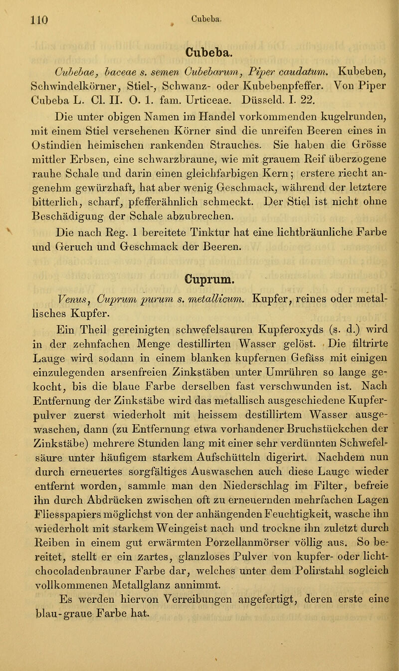 Cubeba. Cuhebae, haceae s. semen Gubeharum, Pipe^' caudatum. Kubeben, Schwindelkörner, Stiel-, Schwanz- oder Kubebenpfeffer. Von Piper Cubeba L. Cl. II. O. 1. fam. Urticeae. Düsseid. I. 22. Die unter obigen Namen im Handel vorkommenden kugelrunden, mit einem Stiel versehenen Körner sind die unreifen Beeren eines in Ostindien heimischen rankenden Strauches. Sie haben die Grösse mittler Erbsen, eine schwarzbraune, wie mit grauem Reif überzogene rauhe Schale und darin einen gleichfarbigen Kern; erstere riecht an- genehm gewürzhaft, hat aber wenig Geschmack, während der letztere bitterlich, scharf, pfefferähnlich schmeckt. Der Stiel ist nicht ohne Beschädigung der Schale abzubrechen. Die nach Reg. 1 bereitete Tinktur hat eine lichtbräunliche Farbe und Geruch und Geschmack der Beeren. Cuprum. Venus, CuprwM purum s. metallicum. Kupfer, reines oder metal- lisches Kupfer. Ein Theil gereinigten schwefelsauren Kupferoxyds (s. d.) wird in der zehnfachen Menge destillirten Wasser gelöst. Die filtrirte Lauge wird sodann in einem blanken kupfernen Gefäss mit einigen einzulegenden arsenfreien Zinkstäben unter Umrühren so lange ge- kocht, bis die blaue Farbe derselben fast verschwunden ist. Nach Entfernung der Zinkstäbe wird das metallisch ausgeschiedene Kupfer- pulver zuerst wiederholt mit heissem destillirtem Wasser ausge- waschen, dann (zu Entfernung etwa vorhandener Bruchstückchen der Zinkstäbe) mehrere Stunden lang mit einer sehr verdünnten Schwefel- säure unter häufigem starkem Aufschütteln digerirt. Nachdem nun durch erneuertes sorgfältiges Auswaschen auch diese Lauge wieder entfernt worden, sammle man den Niederschlag im Filter, befreie ihn durch Abdrücken zwischen oft zu erneuernden mehrfachen Lagen Fliesspapiers möglichst von der anhängenden Feuchtigkeit, wasche ihn wiederholt mit starkem Weingeist nach und trockne ihn zuletzt durch Reiben in einem gut erwärmten Porzellanmörser völlig aus. So be- reitet, stellt er ein zartes, glanzloses Pulver von kupfer- oder licht- chocoladenbrauner Farbe dar, welches unter dem Polirstahl sogleich vollkommenen Metallglanz annimmt. Es werden hiervon Verreibungen angefertigt, deren erste eine blau-graue Farbe hat.