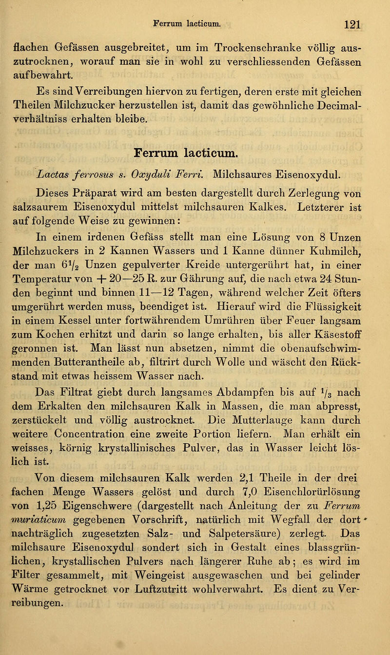 flachen Gefässen ausgebreitet, um im Trockenschranke völlig aus- zutrocknen, worauf man sie in wohl zu verschliessenden Gefässen aufbewahrt. Es sind Verreibungen hiervon zu fertigen, deren erste mit gleichen Theilen Milchzucker herzustellen ist, damit das gewöhnliche Decimal- verhältniss erhalten bleibe. Femiin lacticum. Ladas ferrosus s. Oxyduli Ferri. Milchsaures Eisenoxydul. Dieses Präparat wird am besten dargestellt durch Zerlegung von salzsaurem Eisenoxydul mittelst milchsauren Kalkes. Letzterer ist auf folgende Weise zu gewinnen: In einem irdenen Gefäss stellt man eine Lösung von 8 Unzen Milchzuckers in 2 Kannen Wassers und 1 Kanne dünner Kuhmilch, der man 61/2 Unzen gepulverter Kreide untergerührt hat, in einer Temperatur von + 20—25 R. zur Gährung auf, die nach etwa 24 Stun- den beginnt und binnen 11—12 Tagen, während welcher Zeit öfters umgerührt werden muss, beendiget ist. Hierauf wird die Flüssigkeit in einem Kessel unter fortwährendem Umrühren über Feuer langsam zum Kochen erhitzt und darin so lange erhalten, bis aller Käsestoff geronnen ist. Man lässt nun absetzen, nimmt die obenaufschwim- menden Butterantheile ab, filtrirt durch Wolle und wäscht den Rück- stand mit etwas heissem Wasser nach. Das Filtrat giebt durch langsames Abdampfen bis auf 1/3 nach dem Erkalten den milchsauren Kalk in Massen, die man abpresst, zerstückelt und völlig austrocknet. Die Mutterlauge kann durch weitere Concentration eine zweite Portion liefern. Man erhält ein weisses, körnig krystallinisches Pulver, das in Wasser leicht lös- lich ist. Von diesem milchsauren Kalk werden 2,1 Theile in der drei fachen Menge Wassers gelöst und durch 7,0 Eisenchlorürlösung von 1,25 Eigenschwere (dargestellt nach Anleitung der zu Ferrum muriaticum gegebenen Vorschrift, natürlich mit Wegfall der dort ^ nachträglich zugesetzten Salz- und Salpetersäure) zerlegt. Das milchsaure Eisenoxydul sondert sich in Gestalt eines blassgrün- lichen, krystallischen Pulvers nach längerer Ruhe ab; es wird im Filter gesammelt, mit Weingeist ausgewaschen und bei gelinder Wärme getrocknet vor Luftzutritt wohlverwahrt. Es dient zu Ver- reibungen.
