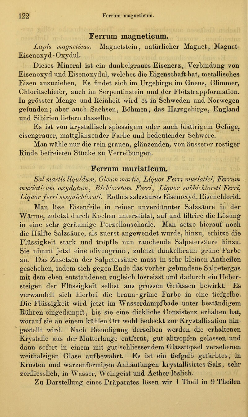 Ferrum magneticum. Lapis magncticus. Magnetstein, natürlicher Magnet, Magnet- Eisenoxyd - Oxydul. Dieses Mineral ist ein dunkelgraues Eisenerz, Verbindung von Eisenoxyd und Eisenoxydul, welches die Eigenschaft hat, metallisches Eisen anzuziehen. Es findet sich im Urgebirge im Gneus, Glimmer, Chloritschiefer, auch im Serpentinstein und der Flötztrappformation. In grösster Menge und Reinheit wird es in Schweden und Norwegen gefunden; aber auch Sachsen, Böhmen, das Harzgebirge, England und Sibirien liefern dasselbe. Es ist von krystallisch spiessigem oder auch blättrigem Gefüge, eisengrauer, mattglänzender Farbe und bedeutender Schwere. Man wähle nur die rein grauen, glänzenden, von äusserer rostiger Rinde befreieten Stücke zu Verreibungen. Ferrum muriaticum. Sal martis liquidum, Oleum martis, Liquor Fern muriatici, Ferrum, muriaticum oxydatum, BicMoretum Ferri, Liquor suhhichloreti Ferri, Liquor ferri sesquichlorati. Rothes salzsaures Eisenoxyd, Eisenchlorid. Man löse Eisenfeile in reiner unverdünnter Salzsäure in der Wärme, zuletzt durch Kochen unterstützt, auf und filtrire die Lösung in eine sehr geräumige Porzellanschaale. Man setze hierauf noch die Hälfte Salzsäure, als zuerst angewendet wurde, hinzu, erhitze die Flüssigkeit stark und tröpfle nun rauchende Salpetersäure hinzu. Sie nimmt jetzt eine olivengrüne, zuletzt dunkelbraun - grüne Farbe an. Das Zusetzen der Salpetersäure muss in sehr kleinen Antheilen geschehen, indem sich gegen Ende das vorher gebundene Salpetergas mit dem eben entstandenen zugleich losreisst und dadurch ein Ueber- steigen der Flüssigkeit selbst aus grossen Gefässen bewirkt. Es verwandelt sich hierbei die braun-grüne Farbe in eine tiefgelbe. Die Flüssigkeit wird jetzt im Wasserdampfbade unter beständigem Rühren eingedampft, bis sie eine dickliche Consistenz erhalten hat, worauf sie an einem kühlen Ort wohl bedeckt zur Krystallisation hin- gestellt wird. Nach Beendig«ng derselben werden die erhaltenen Krystalle aus der Mutterlauge entfernt, gut abtropfen gelassen und dann sofort in einem mit gut schliessendem Glasstöpsel versehenen weithalsigen Glase aufbewahrt. Es ist ein tiefgelb gefärbtes, in Krusten und warzenförmigen Anhäufungen krystallisirtes Salz, sehr zerfliesslich, in Wasser, Weingeist und Aether löslich. Zu Darstellung eines Präparates lösen wir 1 Theil in 9 Theilen