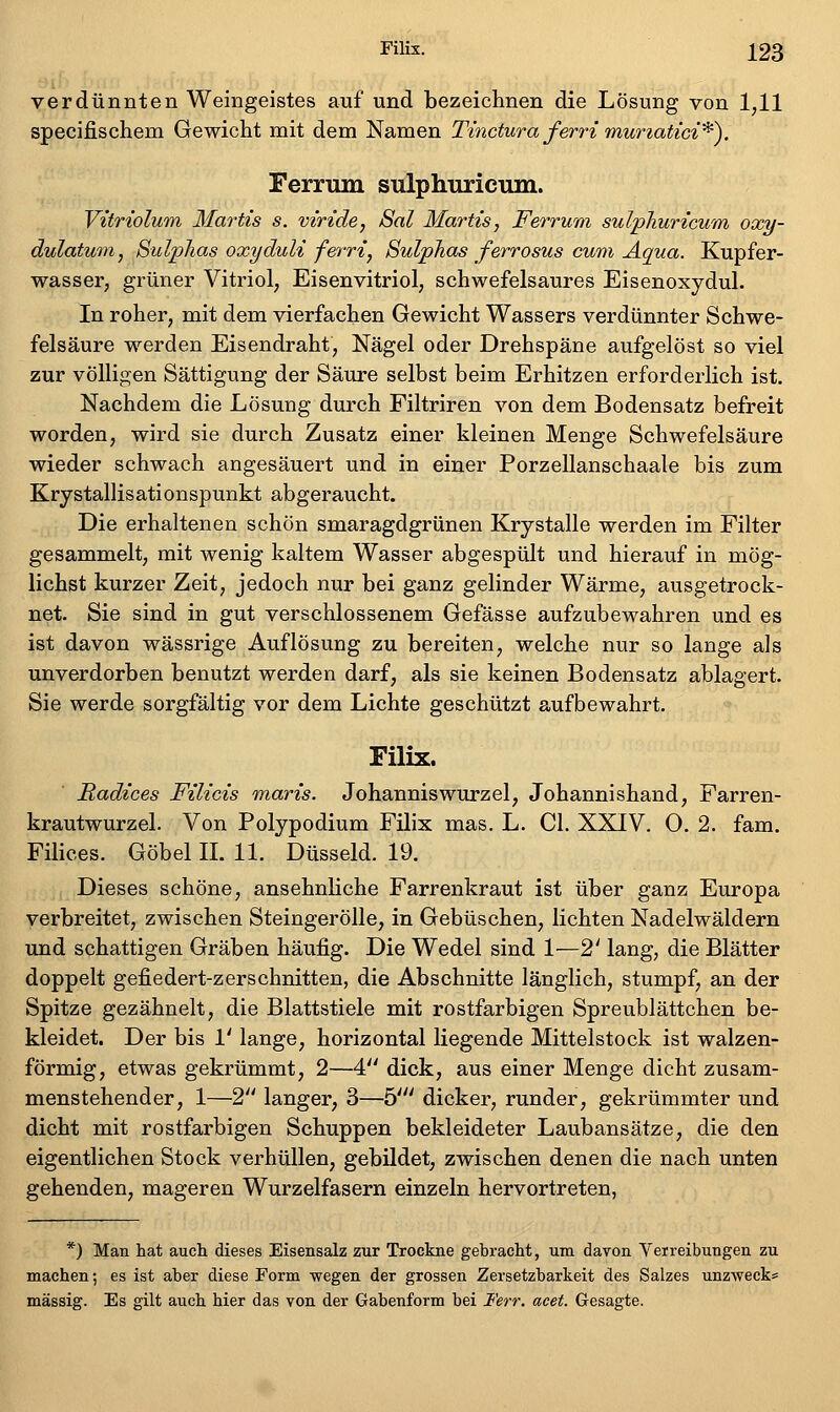 verdünnten Weingeistes auf und bezeichnen die Lösung von 1,11 specifischem Gewicht mit dem Namen Tinctura ferri muriatici'^^. Ferrum sulphuricum. Vitriolwinx Martis s. viride, 8al Martis, Ferrwm sulpJiuricwm oxy- dulatum, Sulplias oxyduli ferri, SulpJias ferrosus cum Aqua. Kupfer- wasser, grüner Vitriol, Eisenvitriol, schwefelsaures Eisenoxydul. In roher, mit dem vierfachen Gewicht Wassers verdünnter Schwe- felsäure werden Eisendraht, Nägel oder Drehspäne aufgelöst so viel zur völligen Sättigung der Säure selbst beim Erhitzen erforderlich ist. Nachdem die Lösung durch Filtriren von dem Bodensatz befreit worden, wird sie durch Zusatz einer kleinen Menge Schwefelsäure wieder schwach angesäuert und in einer Porzellanschaale bis zum Krystallisationspunkt abgeraucht. Die erhaltenen schön smaragdgrünen Krystalle werden im Filter gesammelt, mit wenig kaltem Wasser abgespült und hierauf in mög- lichst kurzer Zeit, jedoch nur bei ganz gelinder Wärme, ausgetrock- net. Sie sind in gut verschlossenem Gefässe aufzubewahren und es ist davon wässrige Auflösung zu bereiten, welche nur so lange als unverdorben benutzt werden darf, als sie keinen Bodensatz ablagert. Sie werde sorgfältig vor dem Lichte geschützt aufbewahrt, Filix. Radices Filicis maris. Johanniswurzel, Johannishand, Parren- krautwurzel. Von Polypodium Filix mas. L. Cl. XXIV. 0. 2. fam. Filices. GöbellLll. Düsseid. 19. Dieses schöne, ansehnliche Farrenkraut ist über ganz Europa verbreitet, zwischen Steingerölle, in Gebüschen, lichten Nadelwäldern und schattigen Gräben häufig. Die Wedel sind 1—2' lang, die Blätter doppelt gefiedert-z er schnitten, die Abschnitte länglich, stumpf, an der Spitze gezähnelt, die Blattstiele mit rostfarbigen Spreublättchen be- kleidet. Der bis 1' lange, horizontal liegende Mittelstock ist walzen- förmig, etwas gekrümmt, 2—4. dick, aus einer Menge dicht zusam- menstehender, 1—2 langer, 3—b' dicker, runder, gekrümmter und dicht mit rostfarbigen Schuppen bekleideter Laubansätze, die den eigentlichen Stock verhüllen, gebildet, zwischen denen die nach unten gehenden, mageren Wurzelfasern einzeln hervortreten, *) Man hat auch dieses Eisensalz zur Trockne gebracht, um davon Veireibungen zu machen; es ist aber diese Form wegen der grossen Zersetzbarkeit des Salzes unzweck* massig. Es gilt auch hier das von der Gabenform bei Ferr. acet. Gesagte.
