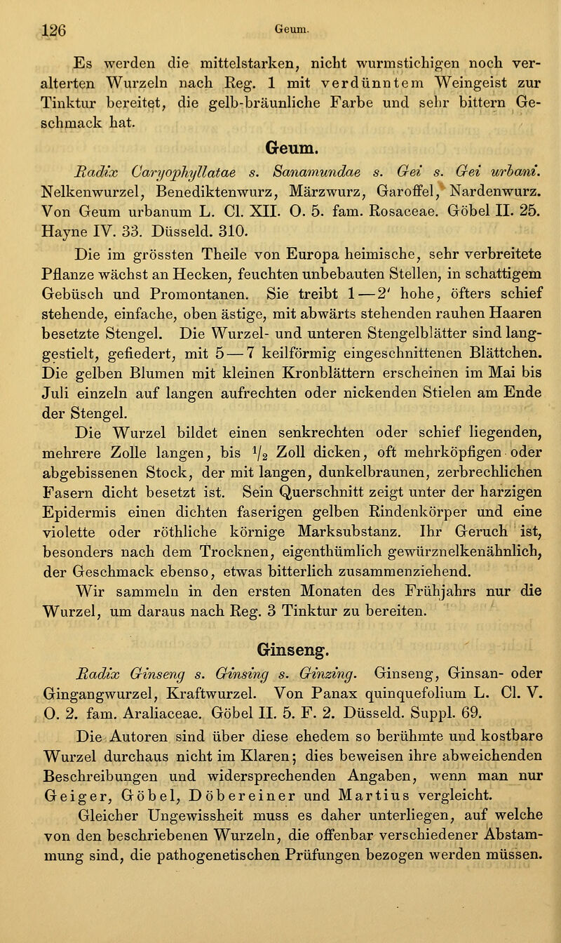 Es werden die mittelstarken, nicht wurmstichigen noch ver- alterten Wurzeln nach Reg. 1 mit verdünntem Weingeist zur Tinktur bereitet, die gelb-bräunliche Farbe und sehr bittern Ge- schpaack hat. Geum. Radix Caryophyllatae s. Sanamundae s. Gei s. Qei urhani. Nelkenwurzel, Benediktenwurz, Märzwurz, Garoffel, Nardenwurz. Von Geum urbanum L. Gl. XII. 0. 5. fam. Rosaceae. Göbel II. 25. Hayne IV. 33. Düsseid. 310. Die im grössten Theile von Europa heimische, sehr verbreitete Pflanze wächst an Hecken, feuchten unbebauten Stellen, in schattigem Gebüsch und Promontanen. Sie treibt 1—2' hohe, öfters schief stehende, einfache, oben ästige, mit abwärts stehenden rauhen Haaren besetzte Stengel. Die Wurzel- und unteren Stengelblätter sind lang- gestielt, gefiedert, mit 5 — 7 keilförmig eingeschnittenen Blättchen. Die gelben Blumen mit kleinen Kronblättern erscheinen im Mai bis Juli einzeln auf langen aufrechten oder nickenden Stielen am Ende der Stengel. Die Wurzel bildet einen senkrechten oder schief liegenden, mehrere Zolle langen, bis 1/2 Zoll dicken, oft mehrköpfigen oder abgebissenen Stock, der mit langen, dunkelbraunen, zerbrechlichen Fasern dicht besetzt ist. Sein Querschnitt zeigt unter der harzigen Epidermis einen dichten faserigen gelben Rindenkörper und eine violette oder röthliche körnige Marksubstanz. Ihr Geruch ist, besonders nach dem Trocknen, eigenthümlich gewürznelkenähnlich, der Geschmack ebenso, etwas bitterlich zusammenziehend. Wir sammeln in den ersten Monaten des Frühjahrs nur die Wurzel, um daraus nach Reg. 3 Tinktur zu bereiten. Ginseng. Radix Ginseng s. Qinsing s. Oinzing. Ginseng, Ginsan- oder Gingangwurzel, Kraftwurzel. Von Panax quinquefolium L. Gl. V. O. 2. fam. Araliaceae. Göbel IL 5. F. 2. Düsseid. Suppl. 69. Die Autoren sind über diese ehedem so berühmte und kostbare Wurzel durchaus nicht im Klaren; dies beweisen ihre abweichenden Beschreibungen und widersprechenden Angaben, wenn man nur Geiger, Göbel, Döbereiner und Martins vergleicht. Gleicher Ungewissheit muss es daher unterliegen, auf welche von den beschriebenen Wurzeln, die offenbar verschiedener Abstam- mung sind, die pathogenetischen Prüfungen bezogen werden müssen.