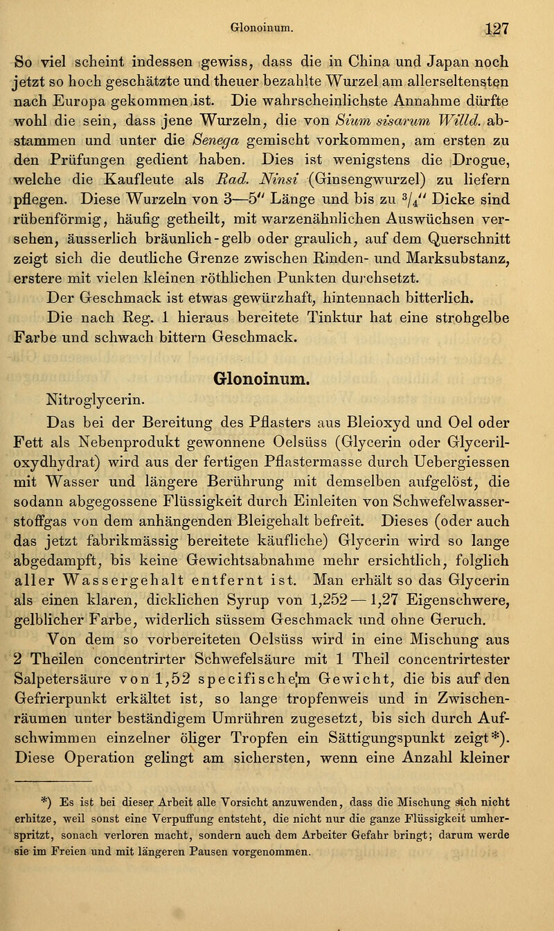 So viel scHeint indessen gewiss, dass die in China und Japan noch jetzt so hoch geschätzte und theuer bezahlte Wurzel am allerselten^t^n nach Europa gekommen,ist. Die wahrscheinlichste Annahme dürfte wohl die sein, dass jene Wurzeln, die von 8mm sisarum Willd. ab- stammen und unter die Senega gemischt vorkommen, am ersten zu den Prüfungen gedient haben. Dies ist wenigstens die Drogue, welche die Kaufleute als Rad. Ninsi (Ginsengwurzel) zu liefern pflegen. Diese Wurzeln von 3—5 Länge und bis zu ^j^' Dicke sind rübenförmig, häufig getheilt, mit warzenähnlichen Auswüchsen ver- sehen, äusserlich bräunlich - gelb oder graulich, auf dem Querschnitt zeigt sich die deutliche Grenze zwischen Rinden- und Marksubstanz, erstere mit vielen kleinen röthlichen Punkten dui'chsetzt. Der Geschmack ist etwas gewürzhaft, hintennach bitterlich. Die nach Reg. 1 hieraus bereitete Tinktur hat eine strohgelbe Farbe und schwach bittern Geschmack. Glonoinum. Nitroglycerin. Das bei der Bereitung des Pflasters aus Bleioxyd und Oel oder Fett als Nebenprodukt gewonnene Oel süss (Glycerin oder Glyceril- oxydhydrat) wird aus der fertigen Pflastermasse durch Uebergiessen mit Wasser und längere Berührung mit demselben aufgelöst, die sodann abgegossene Flüssigkeit durch Einleiten von Schwefelwasser- stoffgas von dem anhängenden Bleigehalt befreit. Dieses (oder auch das jetzt fabrikmässig bereitete käufliche) Glycerin wird so lange abgedampft, bis keine Gewichtsabnahme mehr ersichtlich, folglich aller Wassergehalt entfernt ist. Man erhält so das Glycerin als einen klaren, dicklichen Syrup von 1,252—1,27 Eigenschwere, gelblicher Farbe, widerlich süssem Geschmack und ohne Geruch. Von dem so vorbereiteten Oelsüss wird in eine Mischung aus 2 Theilen concentrirter Schwefelsäure mit 1 Theil concentrirtester Salpetersäure von 1,52 specifischejm Gewicht, die bis auf den Gefrierpunkt erkältet ist, so lange tropfenweis und in Zwischen- räumen unter beständigem Umrühren zugesetzt, bis sich durch Auf- schwimmen einzelner öliger Tropfen ein Sättigungspunkt zeigt*). Diese Operation gelingt am sichersten, wenn eine Anzahl kleiner *) Es ist bei dieser Arbeit alle Vorsicht anzuwenden, dass die Mischung äicb nicht erhitze, weil sonst eine Verpuffung entsteht, die nicht nur die ganze Flüssigkeit umher- spritzt, sonach verloren macht, sondern auch dem Arbeiter Gefahr bringt; darum werde sie im Freien und mit längeren Pausen vorgenommen.