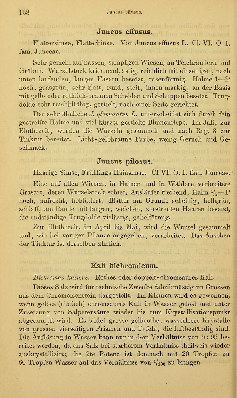 Juncus effusus. Flattersimse, Flatterbinse. Von Juncus effusus L. Cl. VI. 0. 1. fam. Junceae. Sehr gemein auf nassen, sumpfigen Wiesen, an Teichränclern und Gräben. Wurzelstock kriechend, ästig, reichlich mit einseitigen, nach unten laufenden, langen Fasern besetzt, rasenförmig. Halme 1—2' hoch, grasgrün, sehr glatt, rund, steif, innen markig, an der Basis mit gelb- oder röthlich-braunen Scheiden und Schuppen besetzt. Trug- dolde sehr reichblüthig, gestielt, nach einer Seite gerichtet. Der sehr ähnliche J. glomeratus L. unterscheidet sich durch fein gestreifte Halme und viel kürzer gestielte Blumenrispe. Im Juli, zur Blüthezeit, werden die Wurzeln gesammelt und nach Reg. 3 zur Tinktur bereitet. Licht - gelbbraune Farbe, wenig Geruch und Ge- schmack. Jmicns pilosus. Haarige Simse, Frühlings-Hainsimse. Cl. VI. 0. 1. fam. Junceae. Eine auf allen Wiesen, in Hainen und in Wäldern verbreitete Grasart, deren Wurzelstock schief, Ausläufer treibend, Halm ^/g—V hoch, aufrecht, beblättert; Blätter am Grunde scheidig, hellgrün, schlaff, am Jlande mit langen, weichen, zerstreuten Haaren besetzt, die endständige Trugdolde vielästig, gabelförmig. Zur Blüthezeit, im April bis Mai, wird die Wurzel gesammelt und, wie bei voriger Pflanze angegeben, verarbeitet. Das Ansehen der Tinktur ist derselben ähnlich. Kali bichromicum. Bichromas Icalicus. Rothes oder doppelt-chromsaures Kali. Dieses Salz wird für technische Zwecke fabrikmässig im Grossen aus dem Chromeisenstein dargestellt. Im Kleinen wird es gewonnen, wenn gelbes (einfach) chromsaures Kali in Wasser gelöst und unter Zusetzung von Salpetersäure wieder bis zum Krystallisationspunkt abgedampft wird. Es bildet grosse gelbrothe, wasserleere Krystalle von grossen vierseitigen Prismen und Tafeln, die luftbeständig sind. Die Auflösung in Wasser kann nur in dem Verhältniss von 5 : 95 be- reitet werden, da das Salz bei stärkerem Verhältniss theilweis wieder auskrystallisirt; die 2te Potenz ist demnach mit 20 Tropfen zu 80 Tropfen Wasser auf das Verhältniss von i/ioo zu bringen.