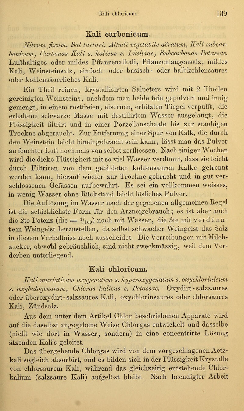 Kali carbonicum. Nitrum fixum, Sal tartari, Alkali vegetahile aeratum, Kali suhcar- honicuTii, Garbonas Kali s. halicus s. Lixiviae, Subcarhonas Potassae. Lufthaltiges oder mildes PiFanzenalkali, Pflanzenlaugensalzj mildes Kali, Weinsteinsalz, einfach- oder basisch- oder halbkohlensaures oder kohlensäuerliches Kali. Ein Theil reinen, krystallisirten Salpeters wird mit 2 Theilen gereinigten Weinsteins, nachdem man beide fein gepulvert und innig gemengt, in einem rostfreien, eisernen^^ erhitzten Tiegel verpufft, die erhaltene schwarze Masse mit destillirtem Wasser ausgelaugt, die Flüssigkeit iiltrirt und in einer Porzeilanschaale bis zur staubigen Trockne abgeraucht. Zur Entfernung einer Spur von Kalk, die durch den Weinstein leicht hineingebracht sein kann, lässt man das Pulver an feuchter Luft nochmals von selbst zerfliessen. Nach einigen Wochen wird die dicke Flüssigkeit mit so viel Wasser verdünnt, dass sie leicht durch Filtriren von dem gebildeten kohlensauren Kalke getrennt werden kann, hierauf wieder zur Trockne gebracht und in gut ver- schlossenen Gefässen aufbewahrt. Es sei ein vollkommen weisses, in wenig Wasser ohne Rückstand leicht lösliches Pulver. Die Auflösung im Wasser nach der gegebenen allgemeinen Regel ist die schicklichste Form für den Arzneigebrauch; es ist aber auch die 2t6 Potenz (die = i/ioo) noch mit Wasser, die 3te mit verdünn- tem Weingeist herzustellen, da selbst schwacher Weingeist das Salz in diesem Verhältniss noch ausscheidet. Die Verreibungen mit Milch- zucker, obwcllil gebräuchlich, sind nicht zweckmässig, weil dem Ver- derben unterliegend, Kali ehloricum. Kali muriaticum oxygenatum s. liyperoxygenatum s. oxychlorinicum s. oxyhalogenatum, CJdoras halicus s. Potassae. Oxydirt-salz säur es oder überoxydirt-salzsaures Kali, oxychlorinsaures oder chlorsaures Kali, Zündsalz. Aus dem unter dem Artikel Chlor beschriebenen Apparate wird auf die daselbst angegebene Weise Chlorgas entwickelt und dasselbe (nicht wie dort in Wasser, sondern) in eine concentrirte Lösung ätzenden Kali's geleitet. Das übergehende Chlorgas wird von dem vorgeschlagenen Aetz- kali sogleich absorbirt, und es bilden sich in der Flüssigkeit Krystalle von chlorsaurem Kali, während das gleichzeitig entstehende Chlor- kalium (salzsaure Kali) aufgelöst bleibt. Nach beendigter Arbeit