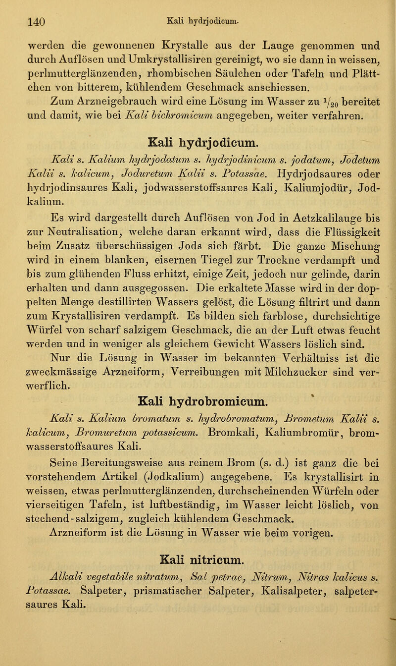 werden die gewonneneu Krystalle aus der Lauge genommen und durch Auflösen und Umkrystallisiren gereinigt, wo sie dann in weissen, perlmutterglänzenden, rhombischen Säulchen oder Tafeln und Plätt- chen von bitterem, kühlendem Geschmack anschiessen. Zum Arzneigebrauch wird eine Lösung im Wasser zu ^/^o bereitet und damit, wie bei Kali bichromicum angegeben, weiter verfahren. Kali hydrjodicum. Kali s. Kalium liydrjodatum s. liydrjodinicum, s. jodatum, Jodatum Kala s. halicum, Joduretum Kalii s. Potassae. Hydrjodsaures oder hydrjodinsaures Kali, jodwasserstoffsaures Kali, Kaliumjodür, Jod- kalium. Es wird dargestellt durch Auflösen von Jod in Aetzkalilauge bis zur Neutralisation, welche daran erkannt wird, dass die Flüssigkeit beim Zusatz überschüssigen Jods sich färbt. Die ganze Mischung wird in einem blanken, eisernen Tiegel zur Trockne verdampft und bis zum glühenden Fluss erhitzt, einige Zeit, jedoch nur gelinde, darin erhalten und dann ausgegossen. Die erkaltete Masse wird in der dop- pelten Menge destillirten Wassers gelöst, die Lösung filtrirt und dann zum Krystallisiren verdampft. Es bilden sich farblose, durchsichtige Würfel von scharf salzigem Geschmack, die an der Luft etwas feucht werden und in weniger als gleichem Gewicht Wassers löslich sind. Nur die Lösung in Wasser im bekannten Verhaltniss ist die zweckmässige Arzneiform, Verreibungen mit Milchzucker sind ver- werflich. Kali hydrobromicum. Kali s. Kalium bromaium s. hydrohromatum, Brometum Kalii s. halicum, Bromuretum potassicum. Bromkali, Kaliumbromür, brom- wasserstoffsaures Kali. Seine Bereitungsweise aus reinem Brom (s. d.) ist ganz die bei vorstehendem Artikel (Jodkalium) angegebene. Es krystallisirt in weissen, etwas perlmutterglänzenden, durchscheinenden Würfeln oder vierseitigen Tafeln, ist luftbeständig, im Wasser leicht löslich, von stechend-salzigem, zugleich kühlendem Geschmack. Arzneiform ist die Lösung in Wasser wie beim vorigen. Kali nitricum. Alkali vegetabile nitratum^ Sal j^etrae, Nitrum, Nitras halicus s. Potassae. Salpeter, prismatischer Salpeter, Kalisalpeter, salpeter- saures Kali.